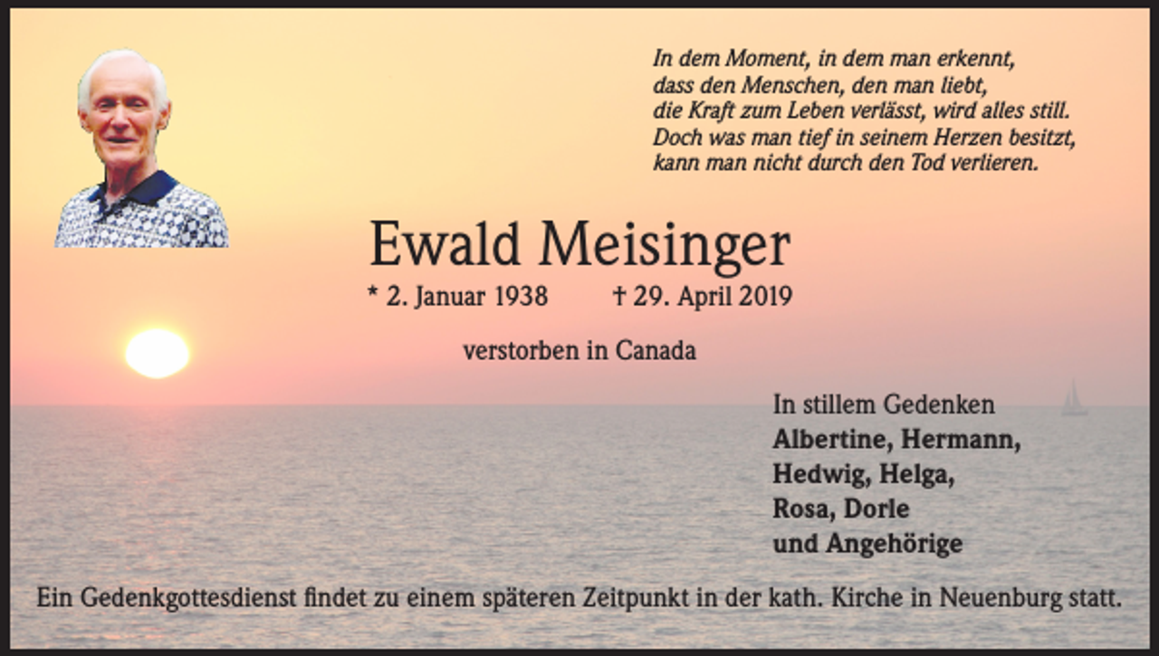 <p>In dem Moment, in dem man erkennt,<br />dass den Menschen, den man liebt,<br />die Kraft zum Leben verlässt, wird alles still.<br />Doch was man tief in seinem Herzen besitzt,<br />kann man nicht durch den Tod verlieren.</p><p>Ewald Meisinger</p><p>* 2. Januar 1938</p><p>† 29. April 2019</p><p>verstorben in Canada<br />In stillem Gedenken<br />Albertine, Hermann,<br />Hedwig, Helga,<br />Rosa, Dorle<br />und Angehörige<br />Ein Gedenkgottesdienst findet zu einem späteren Zeitpunkt in der kath. Kirche in Neuenburg statt.</p>