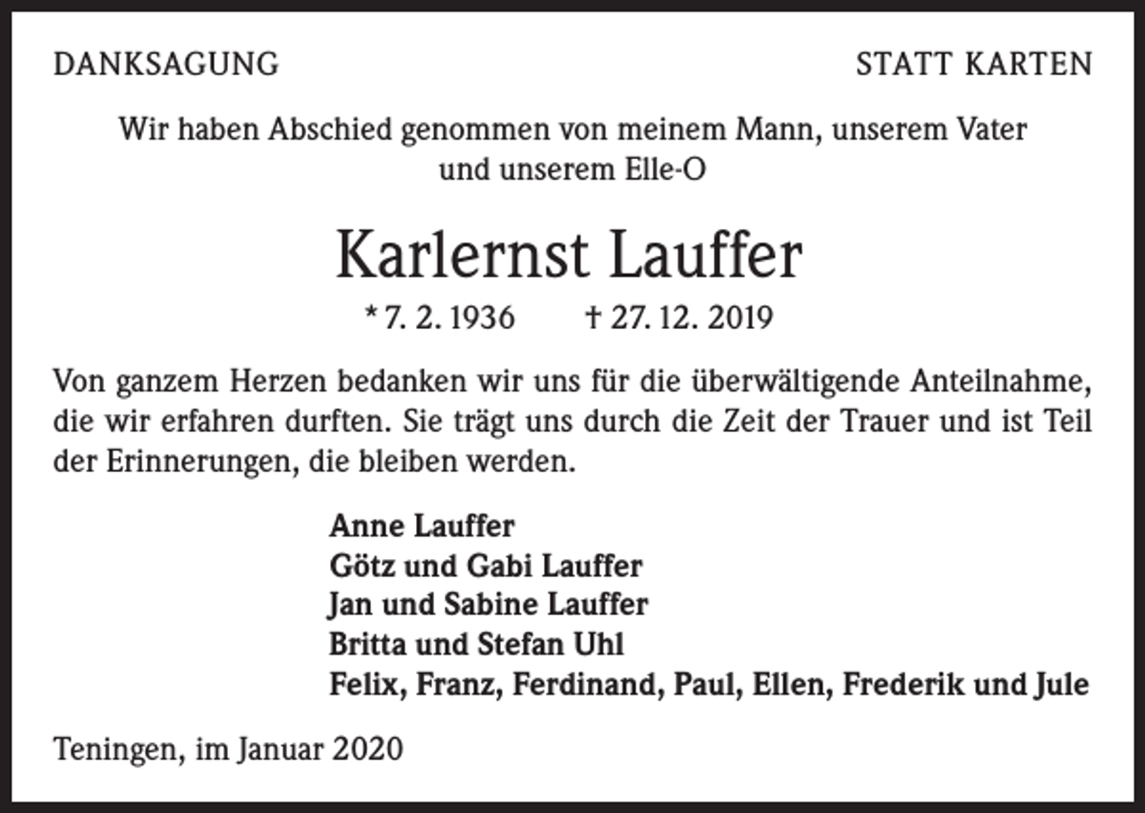 <p>DANKSAGUNG</p><p>STATT KARTEN</p><p>Wir haben Abschied genommen von meinem Mann, unserem Vater<br />und unserem Elle-O</p><p>Karlernst Lauffer<br />* 7. 2. 1936 † 27. 12. 2019<br />Von ganzem Herzen bedanken wir uns für die überwältigende Anteilnahme,<br />die wir erfahren durften. Sie trägt uns durch die Zeit der Trauer und ist Teil<br />der Erinnerungen, die bleiben werden.<br />Anne Lauffer<br />Götz und Gabi Lauffer<br />Jan und Sabine Lauffer<br />Britta und Stefan Uhl<br />Felix, Franz, Ferdinand, Paul, Ellen, Frederik und Jule<br />Teningen, im Januar 2020</p>