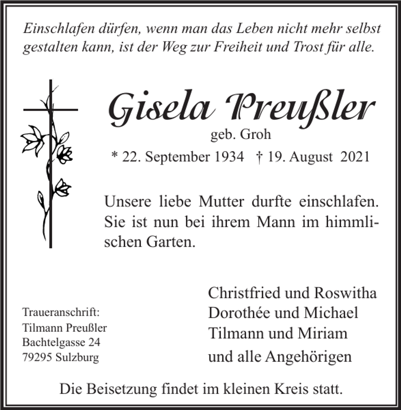 <p>Einschlafen dürfen, wenn man das Leben nicht mehr selbst<br />gestalten kann, ist der Weg zur Freiheit und Trost für alle.</p><p>Gisela Preußler<br />geb. Groh<br />* 22. September 1934 † 19. August 2021</p><p>Unsere liebe Mutter durfte einschlafen.<br />Sie ist nun bei ihrem Mann im himmlischen Garten.</p><p>Traueranschrift:<br />Tilmann Preußler<br />Bachtelgasse 24<br />79295 Sulzburg</p><p>Christfried und Roswitha<br />Dorothée und Michael<br />Tilmann und Miriam<br />und alle Angehörigen</p><p>Die Beisetzung findet im kleinen Kreis statt.</p>