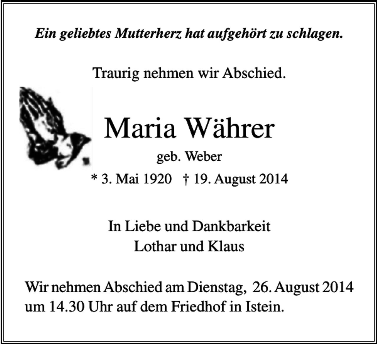 <p>Ein geliebtes Mutterherz hat aufgehört zu schlagen.</p><p>Traurig nehmen wir Abschied.</p><p>Maria Währer<br />geb. Weber<br />* 3. Mai 1920 † 19. August 2014</p><p>In Liebe und Dankbarkeit<br />Lothar und Klaus<br />Wir nehmen Abschied am Dienstag, 26. August 2014<br />um 14.30 Uhr auf dem Friedhof in Istein.</p>