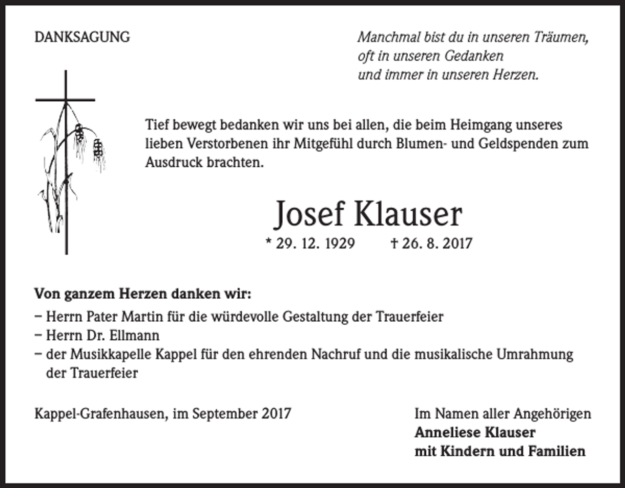 <p>DANKSAGUNG</p><p>Manchmal bist du in unseren Träumen,<br />oft in unseren Gedanken<br />und immer in unseren Herzen.<br />Tief bewegt bedanken wir uns bei allen, die beim Heimgang unseres<br />lieben Verstorbenen ihr Mitgefühl durch Blumen- und Geldspenden zum<br />Ausdruck brachten.</p><p>Josef Klauser</p><p>* 29. 12. 1929 † 26. 8. 2017<br />Von ganzem Herzen danken wir:<br />– Herrn Pater Martin für die würdevolle Gestaltung der Trauerfeier<br />– Herrn Dr. Ellmann<br />– der Musikkapelle Kappel für den ehrenden Nachruf und die musikalische Umrahmung<br />der Trauerfeier<br />Kappel-Grafenhausen, im September 2017</p><p>Im Namen aller Angehörigen<br />Anneliese Klauser<br />mit Kindern und Familien</p>