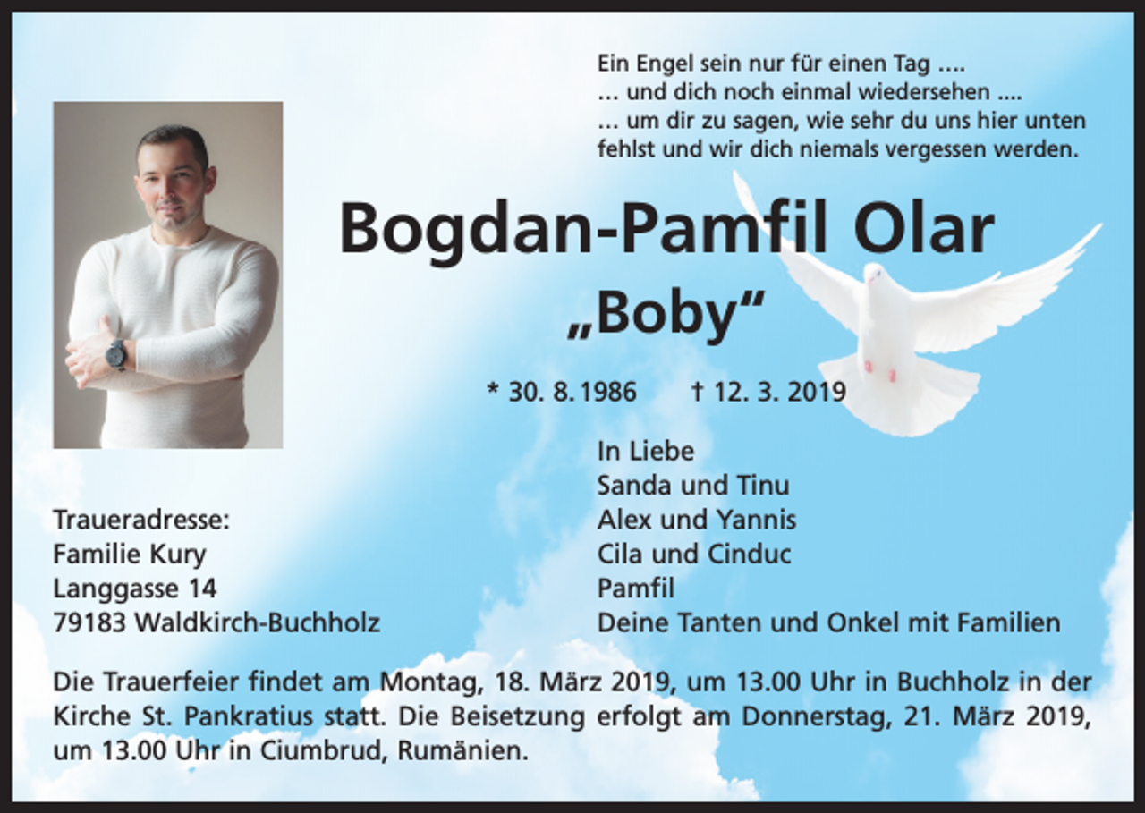 <p>Ein Engel sein nur für einen Tag ….<br />… und dich noch einmal wiedersehen ....<br />… um dir zu sagen, wie sehr du uns hier unten<br />fehlst und wir dich niemals vergessen werden.</p><p>Bogdan-Pamfil Olar<br />„Boby“<br />* 30. 8. 1986 † 12. 3. 2019</p><p>Traueradresse:<br />Familie Kury<br />Langgasse 14<br />79183 Waldkirch-Buchholz</p><p>In Liebe<br />Sanda und Tinu<br />Alex und Yannis<br />Cila und Cinduc<br />Pamfil<br />Deine Tanten und Onkel mit Familien</p><p>Die Trauerfeier findet am Montag, 18. März 2019, um 13.00 Uhr in Buchholz in der<br />Kirche St. Pankratius statt. Die Beisetzung erfolgt am Donnerstag, 21. März 2019,<br />um 13.00 Uhr in Ciumbrud, Rumänien.</p>