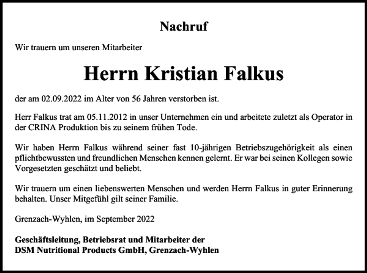 <p>Nachruf<br />Wir trauern um unseren Mitarbeiter</p><p>Herrn Kristian Falkus<br />der am 02.09.2022 im Alter von 56 Jahren verstorben ist.<br />Herr Falkus trat am 05.11.2012 in unser Unternehmen ein und arbeitete zuletzt als Operator in<br />der CRINA Produktion bis zu seinem frühen Tode.<br />Wir haben Herrn Falkus während seiner fast 10-jährigen Betriebszugehörigkeit als einen<br />pflichtbewussten und freundlichen Menschen kennen gelernt. Er war bei seinen Kollegen sowie<br />Vorgesetzten geschätzt und beliebt.<br />Wir trauern um einen liebenswerten Menschen und werden Herrn Falkus in guter Erinnerung<br />behalten. Unser Mitgefühl gilt seiner Familie.<br />Grenzach-Wyhlen, im September 2022<br />Geschäftsleitung, Betriebsrat und Mitarbeiter der<br />DSM Nutritional Products GmbH, Grenzach-Wyhlen</p>