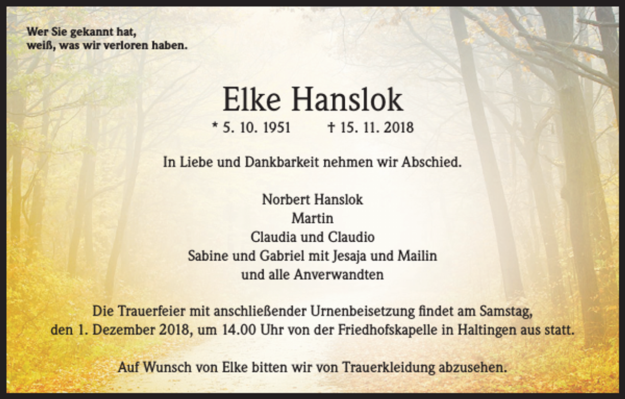 <p>Wer Sie gekannt hat,<br />weiß, was wir verloren haben.</p><p>Elke Hanslok</p><p>* 5. 10. 1951</p><p>† 15. 11. 2018</p><p>In Liebe und Dankbarkeit nehmen wir Abschied.<br />Norbert Hanslok<br />Martin<br />Claudia und Claudio<br />Sabine und Gabriel mit Jesaja und Mailin<br />und alle Anverwandten<br />Die Trauerfeier mit anschließender Urnenbeisetzung findet am Samstag,<br />den 1. Dezember 2018, um 14.00 Uhr von der Friedhofskapelle in Haltingen aus statt.<br />Auf Wunsch von Elke bitten wir von Trauerkleidung abzusehen.</p>
