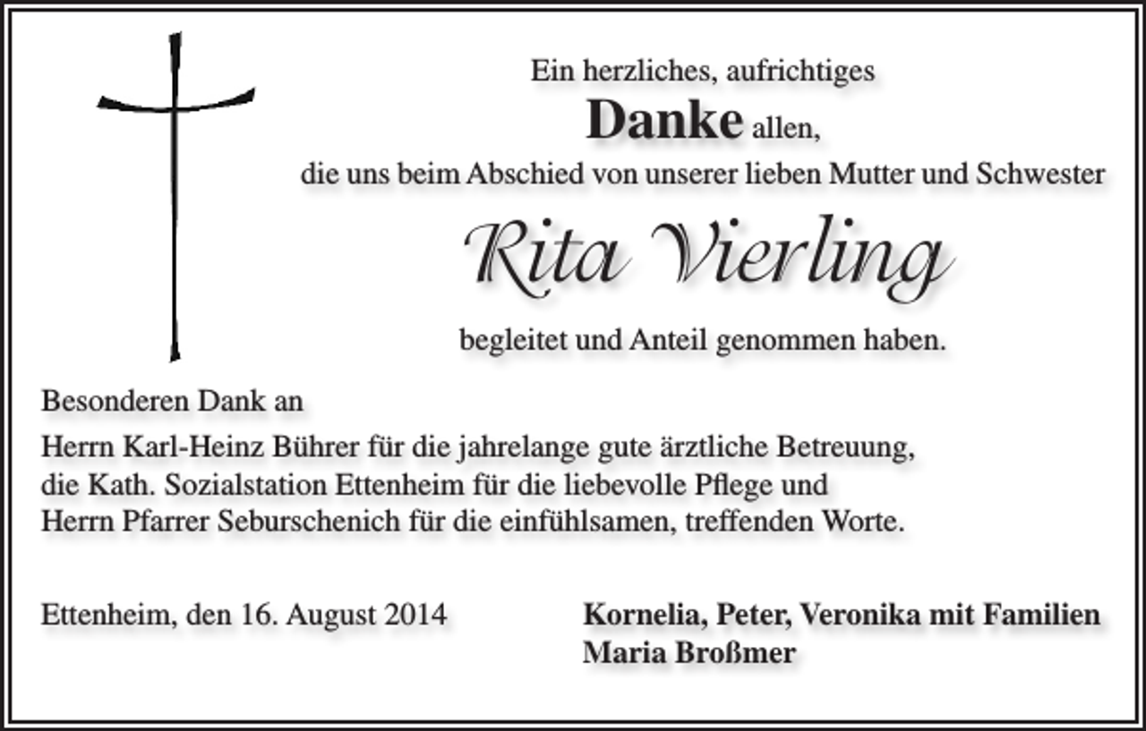 <p>viel erlitten,<br />dabei nie verbittert,<br />Vorbild für uns alle.</p><p>Ein herzliches, aufrichtiges</p><p>Danke allen,</p><p>„Jetzt sollte man gehen dürfen“ - Sie war bereit.</p><p>Rita Vierling</p><p>die uns beim Abschied von unserer lieben Mutter und Schwester</p><p>Rita Vierling<br />geb. Broßmer</p><p>* 29.9.1927</p><p>† 4.8.2014</p><p>In Liebe und Dankbarkeit:<br />begleitet<br />Anteil genommen haben.<br />Kornelia<br />und Rudiund<br />Ebner<br />Peter und Anita Vierling<br />Besonderen Dank an<br />Veronika und Siegfried Roth<br />Maria Broßmer<br />Herrn Karl-Heinz Bührer für<br />dieEnkel<br />jahrelange<br />guteBarbara<br />ärztliche<br />Betreuung,<br />Deine<br />und Urenkel:<br />mit Luis,<br />die Kath. Sozialstation Ettenheim<br />die liebevolle<br />Pflege<br />und<br />Matthias,für<br />Stefan,<br />Christof, Daniel<br />mit Lars<br />Anne, Carmen,<br />Jonathan,Worte.<br />Herrn Pfarrer Seburschenichund<br />fürTim,<br />dieSimon,<br />einfühlsamen,<br />treffenden<br />Rebekka und Mirjam<br />Ettenheim, den 6.8.2014<br />sowie alle Angehörigen</p><p>Ettenheim,<br />16.<br />August am<br />2014<br />Kornelia,<br />Veronika mit Familien<br />Wir beten für den<br />unsere<br />Verstorbene<br />Donnerstag, 7.8.2014<br />um 18.15 Peter,<br />Uhr<br />in der Spitalkirche. Die Trauerfeier mit anschließender Beisetzung<br />ist am Freitag,<br />Maria Broßmer<br />8.8.2014 um 14.00 Uhr in der Pfarrkirche St. Bartholomäus in Ettenheim.</p>