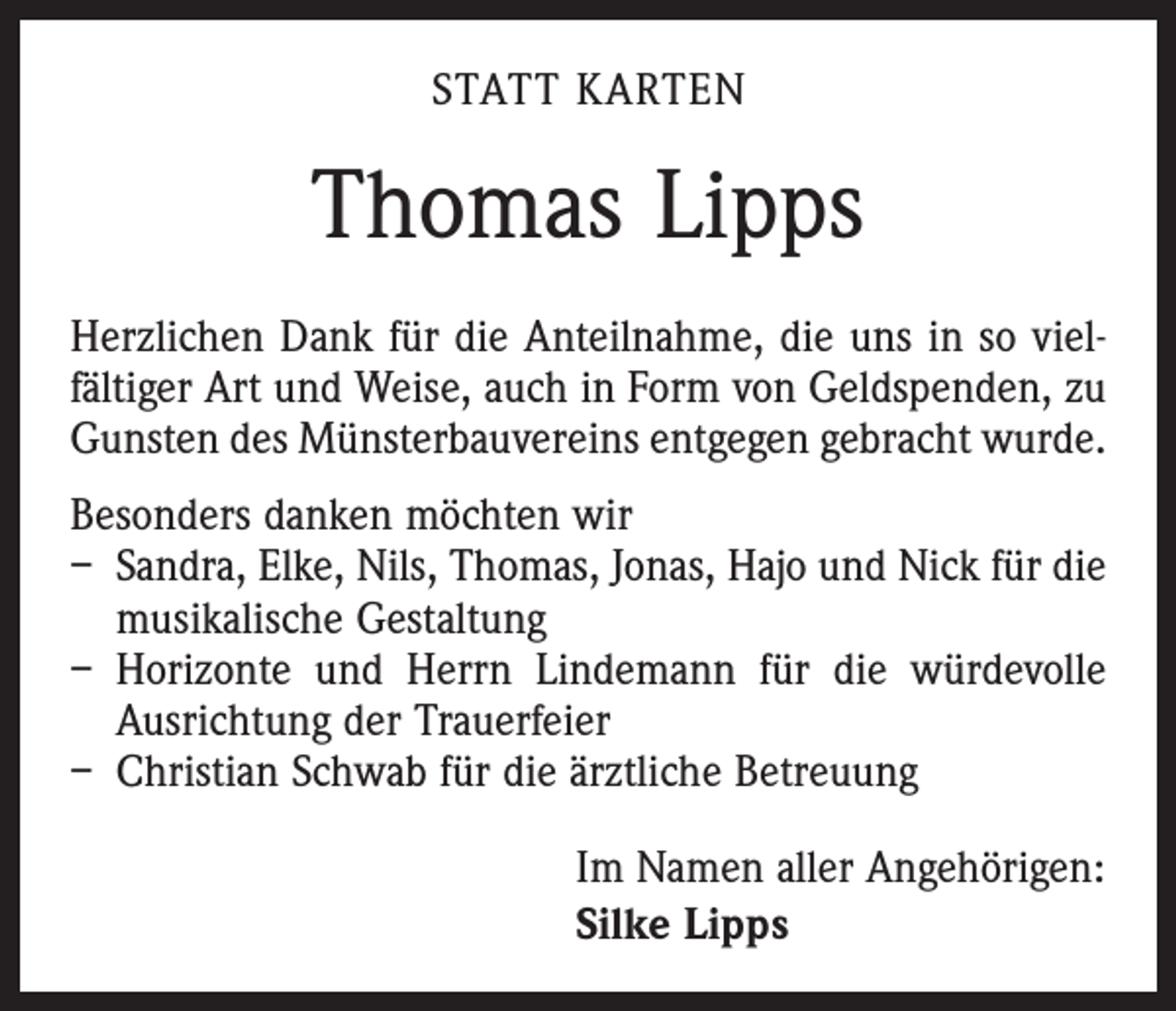 <p>Statt Karten</p><p>Thomas Lipps<br />Herzlichen Dank für die Anteilnahme, die uns in so viel­<br />fältiger Art und Weise, auch in Form von Geldspenden, zu<br />Gunsten des Münsterbauvereins entgegen gebracht wurde.<br />Besonders danken möchten wir<br />– Sandra, Elke, Nils, Thomas, Jonas, Hajo und Nick für die<br />musikalische Gestaltung<br />– Horizonte und Herrn Lindemann für die würdevolle<br />Ausrichtung der Trauerfeier<br />– Christian Schwab für die ärztliche Betreuung<br />Im Namen aller Angehörigen:<br />Silke Lipps</p>
