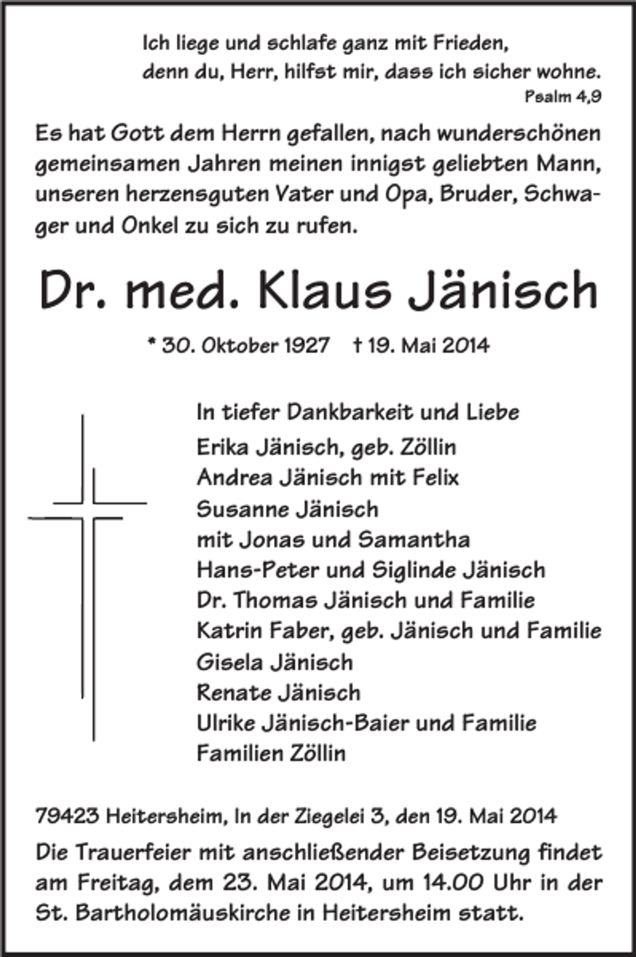 <p>Ich liege und schlafe ganz mit Frieden,<br />denn du, Herr, hilfst mir, dass ich sicher wohne.</p><p>Psalm 4,9</p><p>Es hat Gott dem Herrn gefallen, nach wunderschönen<br />gemeinsamen Jahren meinen innigst geliebten Mann,<br />unseren herzensguten Vater und Opa, Bruder, Schwager und Onkel zu sich zu rufen.</p><p>Dr. med. Klaus Jänisch<br />* 30. Oktober 1927</p><p>† 19. Mai 2014</p><p>In tiefer Dankbarkeit und Liebe<br />Erika Jänisch, geb. Zöllin<br />Andrea Jänisch mit Felix<br />Susanne Jänisch<br />mit Jonas und Samantha<br />Hans-Peter und Siglinde Jänisch<br />Dr. Thomas Jänisch und Familie<br />Katrin Faber, geb. Jänisch und Familie<br />Gisela Jänisch<br />Renate Jänisch<br />Ulrike Jänisch-Baier und Familie<br />Familien Zöllin<br />79423 Heitersheim, In der Ziegelei 3, den 19. Mai 2014</p><p>Die Trauerfeier mit anschließender Beisetzung findet<br />am Freitag, dem 23. Mai 2014, um 14.00 Uhr in der<br />St. Bartholomäuskirche in Heitersheim statt.</p>