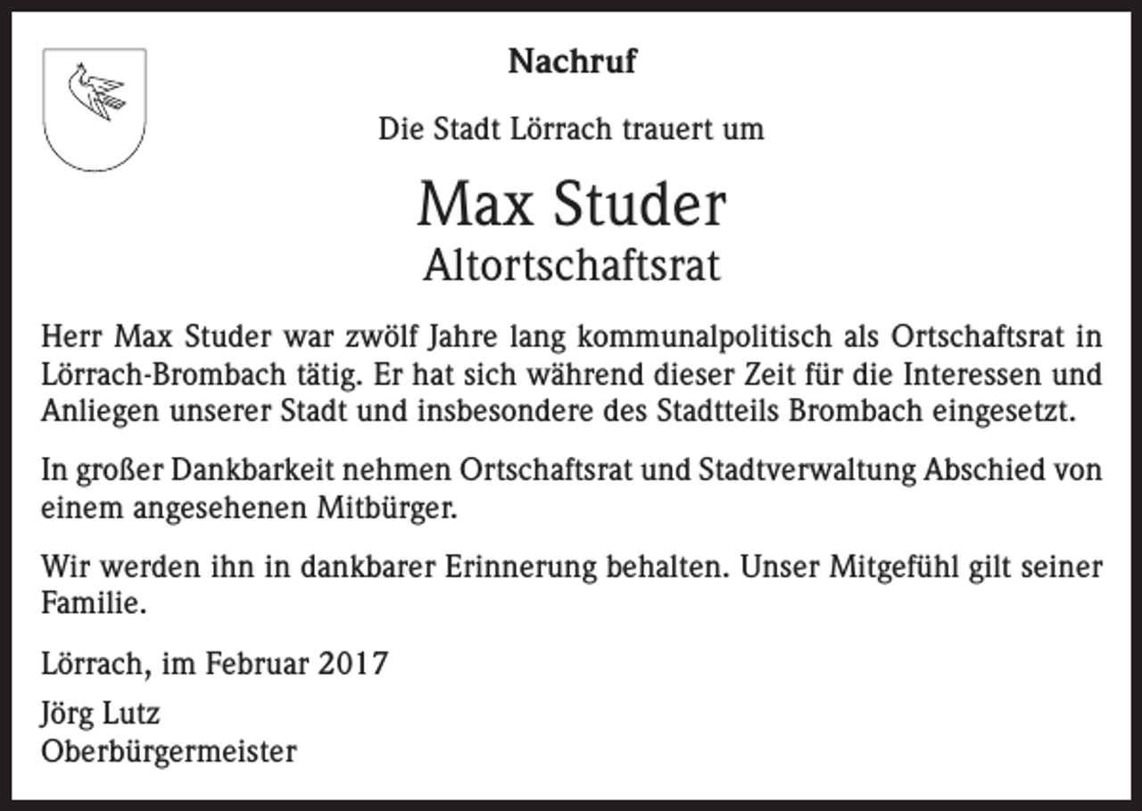 <p>Nachruf<br />Die Stadt Lörrach trauert um</p><p>Max Studer<br />Altortschaftsrat</p><p>Herr Max Studer war zwölf Jahre lang kommunalpolitisch als Ortschaftsrat in<br />Lörrach-Brombach tätig. Er hat sich während dieser Zeit für die Interessen und<br />Anliegen unserer Stadt und insbesondere des Stadtteils Brombach eingesetzt.<br />In großer Dankbarkeit nehmen Ortschaftsrat und Stadtverwaltung Abschied von<br />einem angesehenen Mitbürger.<br />Wir werden ihn in dankbarer Erinnerung behalten. Unser Mitgefühl gilt seiner<br />Familie.<br />Lörrach, im Februar 2017<br />Jörg Lutz<br />Oberbürgermeister</p>