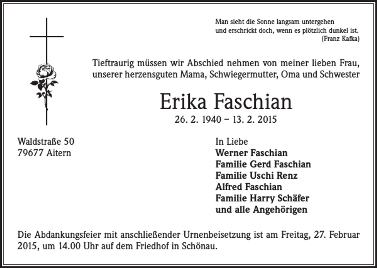 <p>Man sieht die Sonne langsam untergehen<br />und erschrickt doch, wenn es plötzlich dunkel ist.</p><p>(Franz Kafka)</p><p>Tieftraurig müssen wir Abschied nehmen von meiner lieben Frau,<br />unserer herzensguten Mama, Schwiegermutter, Oma und Schwester</p><p>Erika Faschian<br />26. 2. 1940 – 13. 2. 2015</p><p>Waldstraße 50<br />79677 Aitern</p><p>In Liebe<br />erner Faschian<br />W<br />Familie Gerd Faschian<br />Familie Uschi Renz<br />Alfred Faschian<br />Familie Harry Schäfer<br />und alle Angehörigen</p><p>Die Abdankungsfeier mit anschließender Urnenbeisetzung ist am Freitag, 27. Februar<br />2015, um 14.00 Uhr auf dem Friedhof in Schönau.</p>