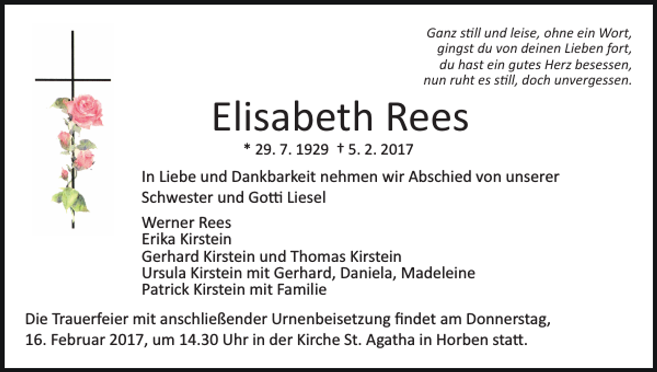 <p>Ganz s�ll und leise, ohne ein Wort,<br />gingst du von deinen Lieben fort,<br />du hast ein gutes Herz besessen,<br />nun ruht es s�ll, doch unvergessen.</p><p>Elisabeth Rees<br />* 29. 7. 1929 † 5. 2. 2017</p><p>In Liebe und Dankbarkeit nehmen wir Abschied von unserer<br />Schwester und Go� Liesel<br />Werner Rees<br />Erika Kirstein<br />Gerhard Kirstein und Thomas Kirstein<br />Ursula Kirstein mit Gerhard, Daniela, Madeleine<br />Patrick Kirstein mit Familie<br />Die Trauerfeier mit anschließender Urnenbeisetzung ﬁndet am Donnerstag,<br />16. Februar 2017, um 14.30 Uhr in der Kirche St. Agatha in Horben sta�.</p>