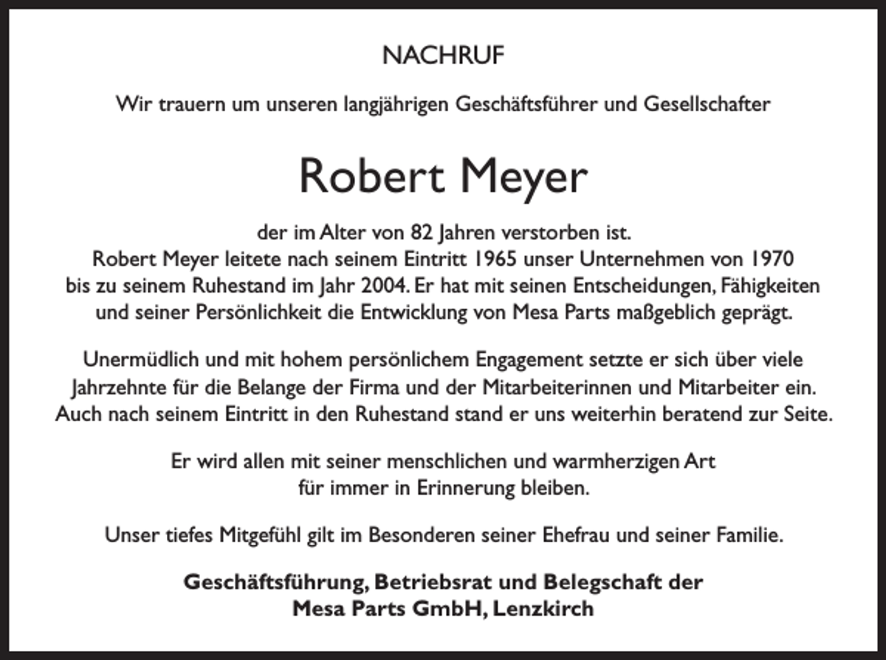 <p>NACHRUF<br />Wir trauern um unseren langjährigen Geschäftsführer und Gesellschafter</p><p>Robert Meyer<br />der im Alter von 82 Jahren verstorben ist.<br />Robert Meyer leitete nach seinem Eintritt 1965 unser Unternehmen von 1970<br />bis zu seinem Ruhestand im Jahr 2004. Er hat mit seinen Entscheidungen, Fähigkeiten<br />und seiner Persönlichkeit die Entwicklung von Mesa Parts maßgeblich geprägt.<br />Unermüdlich und mit hohem persönlichem Engagement setzte er sich über viele<br />Jahrzehnte für die Belange der Firma und der Mitarbeiterinnen und Mitarbeiter ein.<br />Auch nach seinem Eintritt in den Ruhestand stand er uns weiterhin beratend zur Seite.<br />Er wird allen mit seiner menschlichen und warmherzigen Art<br />für immer in Erinnerung bleiben.<br />Unser tiefes Mitgefühl gilt im Besonderen seiner Ehefrau und seiner Familie.<br />Geschäftsführung, Betriebsrat und Belegschaft der<br />Mesa Parts GmbH, Lenzkirch</p>