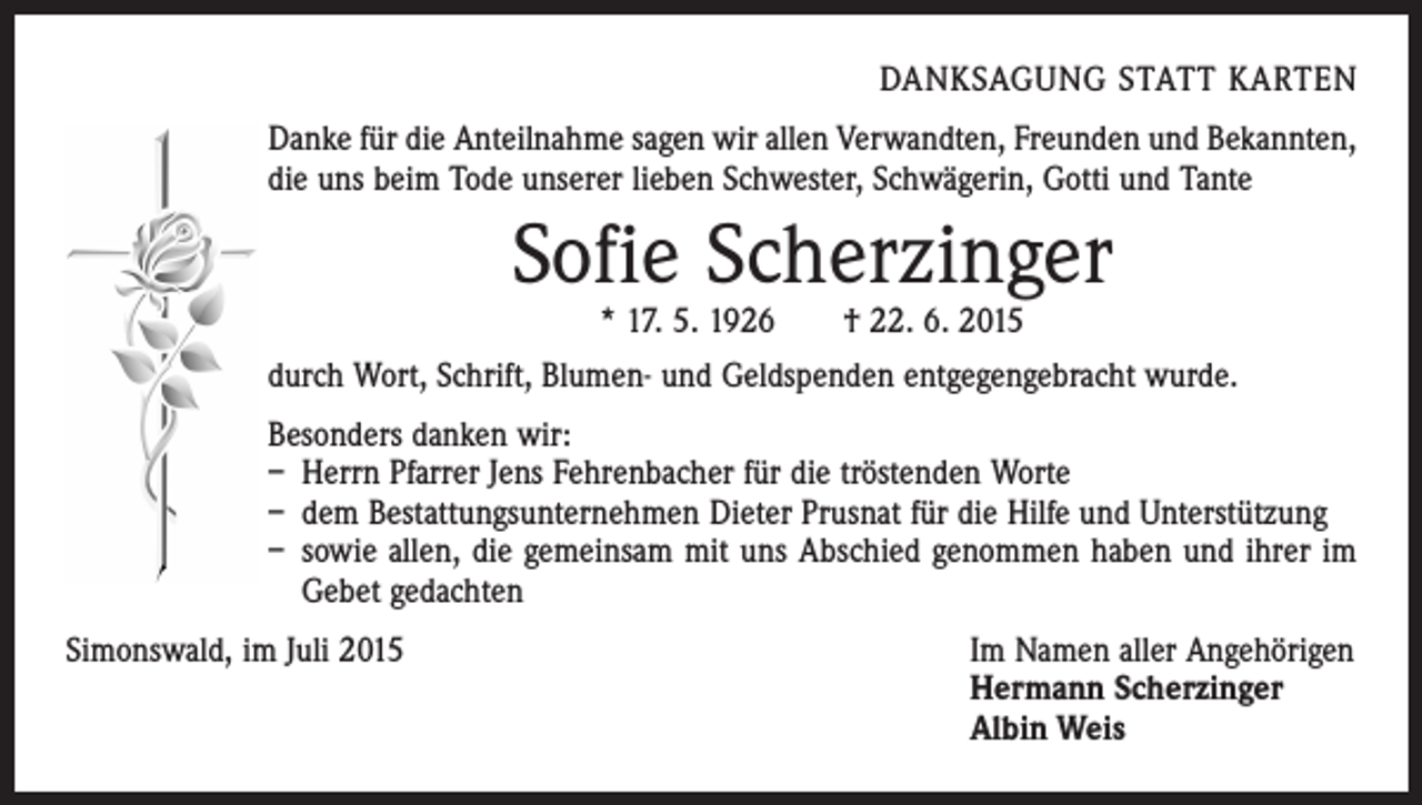 <p>DANKSAGUNG STATT KARTEN<br />Danke für die Anteilnahme sagen wir allen Verwandten, Freunden und Bekannten,<br />die uns beim Tode unserer lieben Schwester, Schwägerin, Gotti und Tante</p><p>Sofie Scherzinger<br />* 17. 5. 1926 † 22. 6. 2015</p><p>durch Wort, Schrift, Blumen- und Geldspenden entgegengebracht wurde.<br />Besonders danken wir:<br />– Herrn Pfarrer Jens Fehrenbacher für die tröstenden Worte<br />– dem Bestattungsunternehmen Dieter Prusnat für die Hilfe und Unterstützung<br />– sowie allen, die gemeinsam mit uns Abschied genommen haben und ihrer im<br />Gebet gedachten<br />Simonswald, im Juli 2015 Im Namen aller Angehörigen<br />Hermann Scherzinger<br />Albin Weis</p>