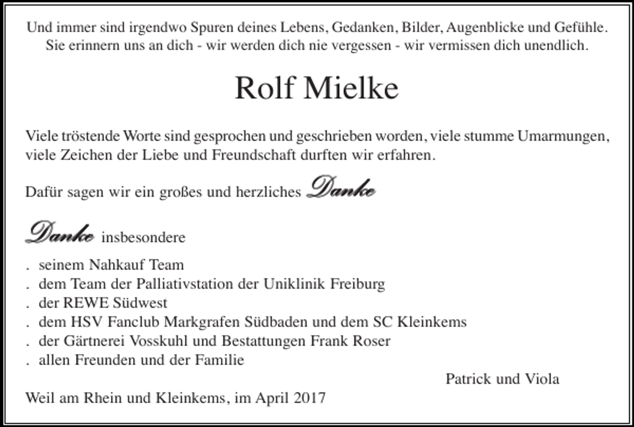 <p>Und immer sind irgendwo Spuren deines Lebens, Gedanken, Bilder, Augenblicke und Gefühle.<br />Sie erinnern uns an dich - wir werden dich nie vergessen - wir vermissen dich unendlich.</p><p>Rolf Mielke<br />Viele tröstende Worte sind gesprochen und geschrieben worden, viele stumme Umarmungen,<br />viele Zeichen der Liebe und Freundschaft durften wir erfahren.<br />Dafür sagen wir ein großes und herzliches</p><p>Danke</p><p>Danke insbesondere<br />.<br />.<br />.<br />.<br />.<br />.</p><p>seinem Nahkauf Team<br />dem Team der Palliativstation der Uniklinik Freiburg<br />der REWE Südwest<br />dem HSV Fanclub Markgrafen Südbaden und dem SC Kleinkems<br />der Gärtnerei Vosskuhl und Bestattungen Frank Roser<br />allen Freunden und der Familie<br />Patrick und Viola<br />Weil am Rhein und Kleinkems, im April 2017</p>