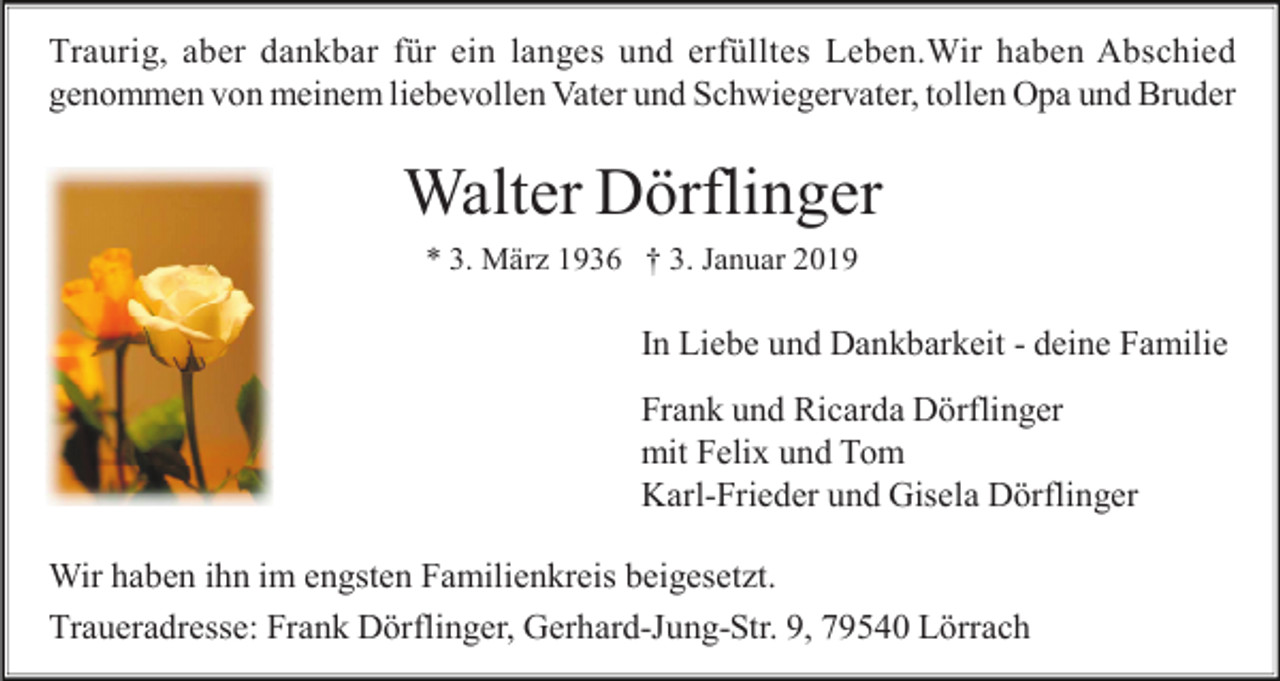 <p>Traurig, aber dankbar für ein langes und erfülltes Leben.Wir haben Abschied<br />genommen von meinem liebevollen Vater und Schwiegervater, tollen Opa und Bruder</p><p>Walter Dörflinger<br />* 3. Mär 1936 † 3. Januar 2019</p><p>In Liebe und Dankbarkeit - deine Familie<br />Frank und Ricarda Dörflinger<br />mit Felix und Tom<br />Karl-Frieder und Gisela Dörflinger<br />Wir haben ihn im engsten Familienkreis beigeset t.<br />Traueradresse: Frank Dörflinger, Gerhard-Jung-Str. 9, 79540 Lörrach</p>