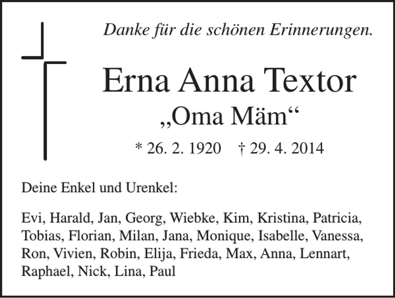 <p>Danke für die schönen Erinnerungen.</p><p>Erna Anna Textor<br />„Oma Mäm“<br />* 26. 2. 1920 † 29. 4. 2014<br />Deine Enkel und Urenkel:<br />Evi, Harald, Jan, Georg, Wiebke, Kim, Kristina, Patricia,<br />Tobias, Florian, Milan, Jana, Monique, Isabelle, Vanessa,<br />Ron, Vivien, Robin, Elija, Frieda, Max, Anna, Lennart,<br />Raphael, Nick, Lina, Paul</p>