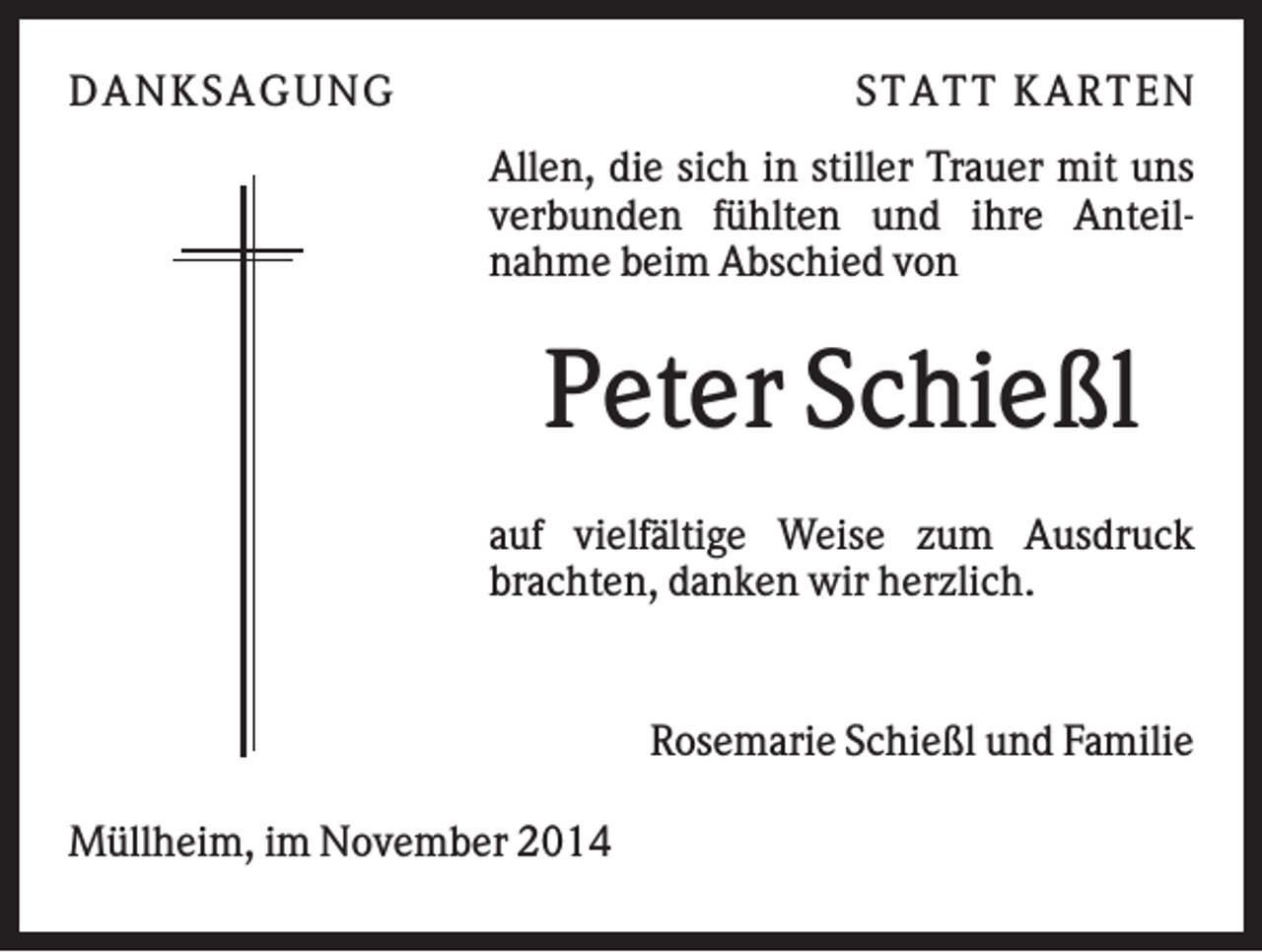 <p>DAN K S AGU N G</p><p>S T AT T K AR T EN<br />Allen, die sich in stiller Trauer mit uns<br />verbunden fühlten und ihre Anteilnahme beim Abschied von</p><p>Peter Schießl<br />auf vielfältige Weise zum Ausdruck<br />brachten, danken wir herzlich.</p><p>Rosemarie Schießl und Familie<br />Müllheim, im November 2014</p>