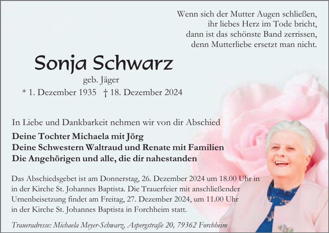 <p>Wenn sich der Mutter Augen schließen,<br />ihr liebes Herz im Tode bricht,<br />dann ist das schönste Band zerrissen,<br />denn Mutterliebe ersetzt man nicht.</p><p>Sonja Schwarz<br />geb. Jäger<br />* 1. Dezember 1935 † 18. Dezember 2024<br />In Liebe und Dankbarkeit nehmen wir von dir Abschied<br />Deine Tochter Michaela mit Jörg<br />Deine Schwestern Waltraud und Renate mit Familien<br />Die Angehörigen und alle, die dir nahestanden<br />Das Abschiedsgebet ist am Donnerstag, 26. Dezember 2024 um 18.00 Uhr in<br />in der Kirche St. Johannes Baptista. Die Trauerfeier mit anschließender<br />Urnenbeisetzung findet am Freitag, 27. Dezember 2024, um 11.00 Uhr<br />in der Kirche St. Johannes Baptista in Forchheim statt.<br />Traueradresse: Michaela Meyer-Schwarz, Aspergstraße 20, 79362 Forchheim</p>