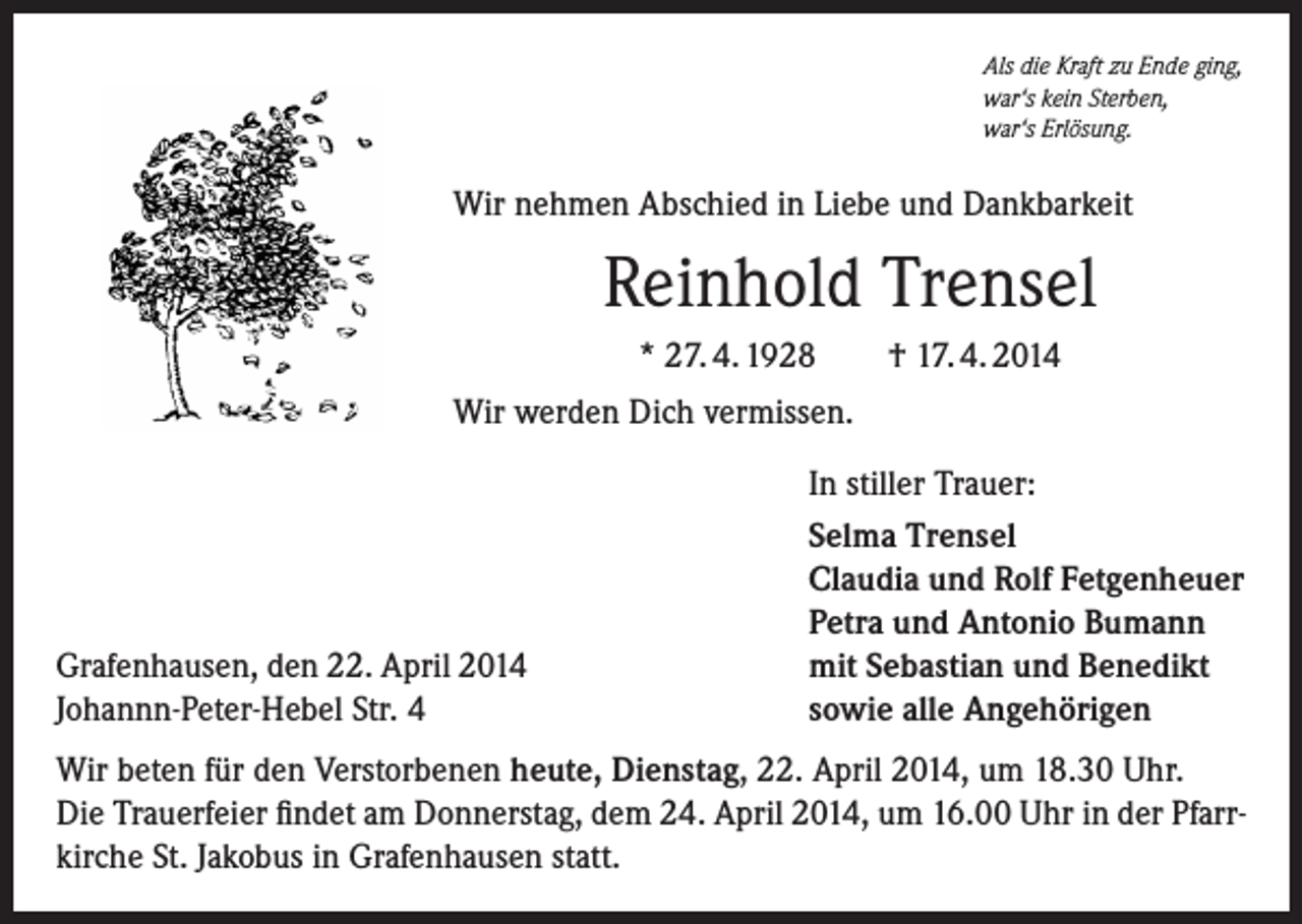 <p>Als die Kraft zu Ende ging,<br />war‘s kein Sterben,<br />war‘s Erlösung.</p><p>Wir nehmen Abschied in Liebe und Dankbarkeit</p><p>Reinhold Trensel<br />* 27. 4. 1928</p><p>† 17. 4. 2014</p><p>Wir werden Dich vermissen.</p><p>Grafenhausen, den 22. April 2014<br />Johannn-Peter-Hebel Str. 4</p><p>In stiller Trauer:<br />Selma Trensel<br />Claudia und Rolf Fetgenheuer<br />Petra und Antonio Bumann<br />mit Sebastian und Benedikt<br />sowie alle Angehörigen</p><p>Wir beten für den Verstorbenen heute, Dienstag, 22. April 2014, um 18.30 Uhr.<br />Die Trauerfeier findet am Donnerstag, dem 24. April 2014, um 16.00 Uhr in der Pfarrkirche St. Jakobus in Grafenhausen statt.</p>