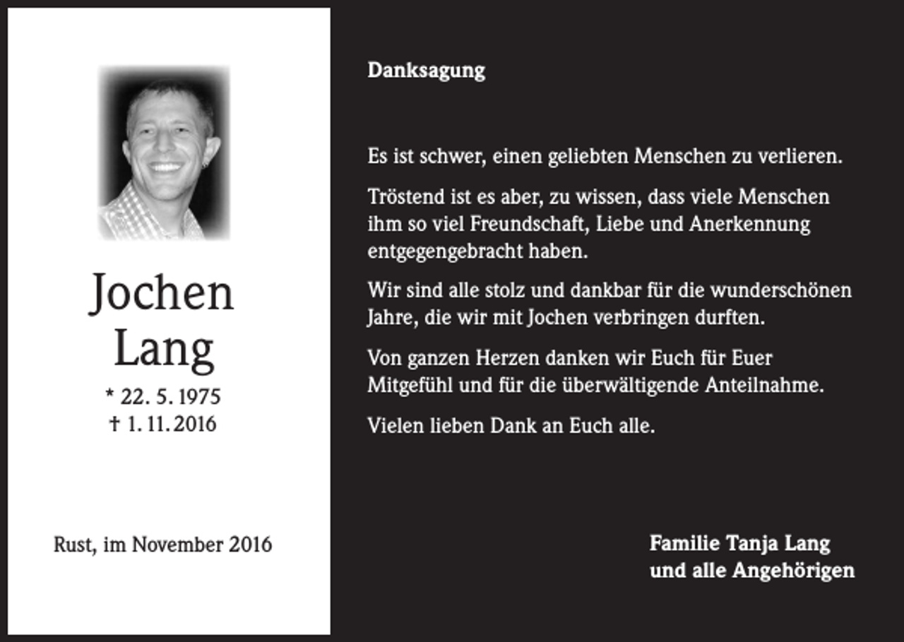 <p>Danksagung</p><p>Es ist schwer, einen geliebten Menschen zu verlieren.</p><p>Jochen<br />Lang<br />* 22. 5. 1975<br />† 1. 11. 2016</p><p>Rust, im November 2016</p><p>Tröstend ist es aber, zu wissen, dass viele Menschen<br />ihm so viel Freundschaft, Liebe und Anerkennung<br />entgegengebracht haben.<br />Wir sind alle stolz und dankbar für die wunderschönen<br />Jahre, die wir mit Jochen verbringen durften.<br />Von ganzen Herzen danken wir Euch für Euer<br />Mitgefühl und für die überwältigende Anteilnahme.<br />Vielen lieben Dank an Euch alle.</p><p>Familie Tanja Lang<br />und alle Angehörigen</p>