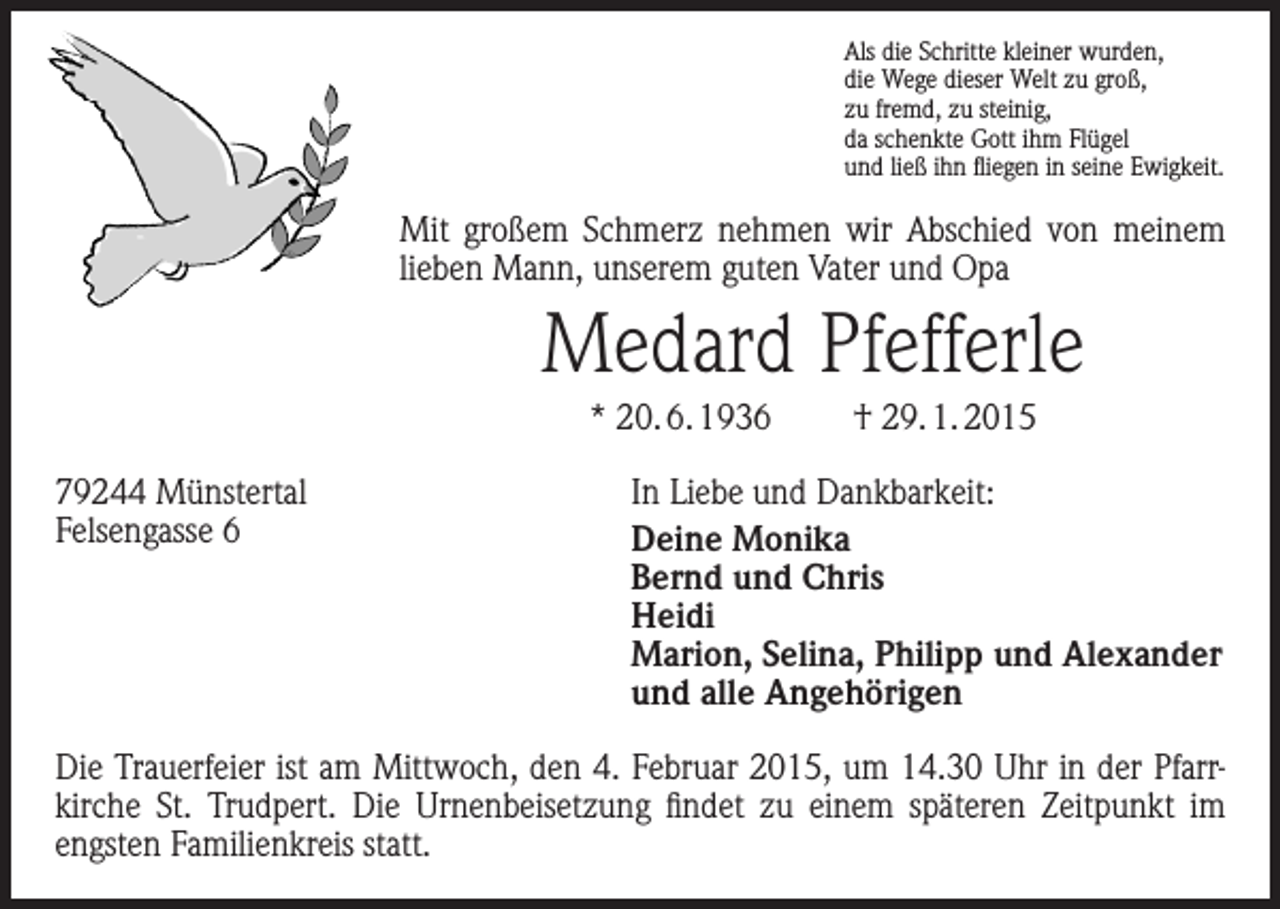 <p>Als die Schritte kleiner wurden,<br />die Wege dieser Welt zu groß,<br />zu fremd, zu steinig,<br />da schenkte Gott ihm Flügel<br />und ließ ihn fliegen in seine Ewigkeit.</p><p>Mit großem Schmerz nehmen wir Abschied von meinem<br />lieben Mann, unserem guten Vater und Opa</p><p>Medard Pfefferle<br />* 20. 6. 1936<br />79244 Münstertal<br />Felsengasse 6</p><p>† 29. 1. 2015</p><p>In Liebe und Dankbarkeit:<br />Deine Monika<br />Bernd und Chris<br />Heidi<br />Marion, Selina, Philipp und Alexander<br />und alle Angehörigen</p><p>Die Trauerfeier ist am Mittwoch, den 4. Februar 2015, um 14.30 Uhr in der Pfarr­<br />kirche St. Trudpert. Die Urnenbeisetzung findet zu einem späteren Zeitpunkt im<br />engsten Familienkreis statt.</p>