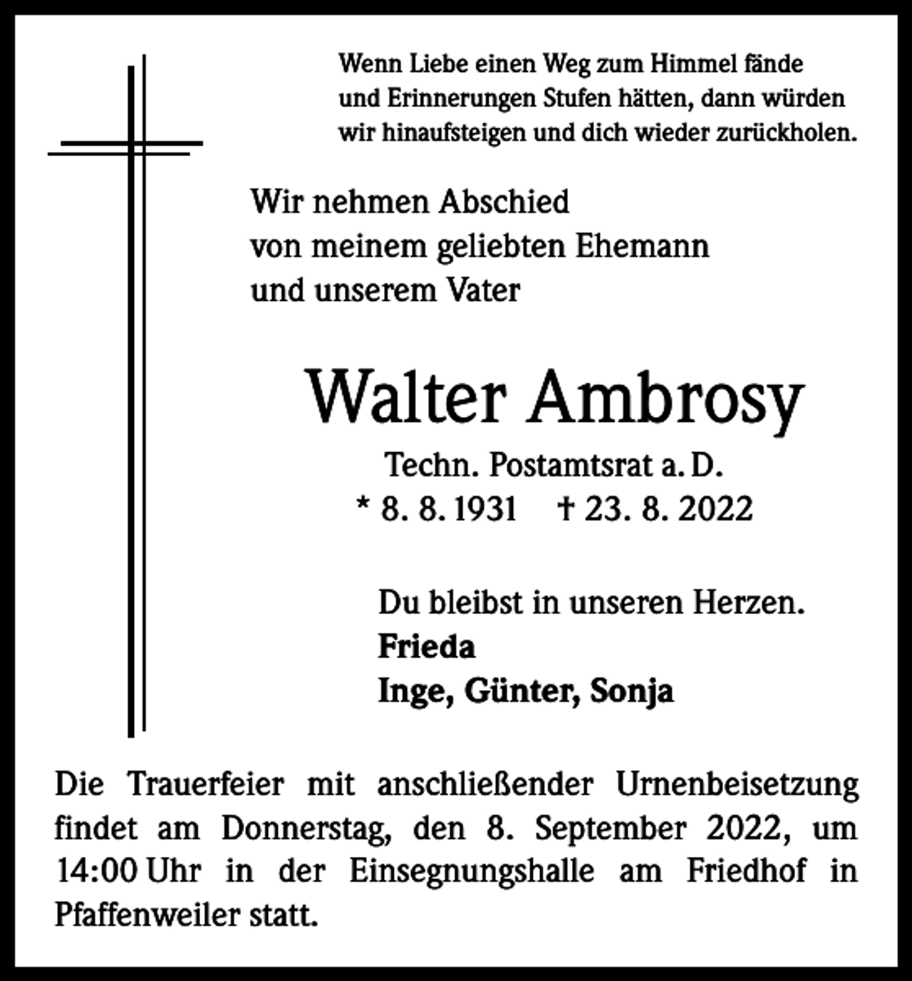 <p>Wenn Liebe einen Weg zum Himmel fände<br />und Erinnerungen Stufen hätten, dann würden<br />wir hinaufsteigen und dich wieder zurückholen.</p><p>Wir nehmen Abschied<br />von meinem geliebten Ehemann<br />und unserem Vater</p><p>Walter Ambrosy<br />Techn. Postamtsrat a. D.<br />* 8. 8. 1931 † 23. 8. 2022<br />Du bleibst in unseren Herzen.<br />Frieda<br />Inge, Günter, Sonja<br />Die Trauerfeier mit anschließender Urnenbeisetzung<br />findet am Donnerstag, den 8. September 2022, um<br />14:00 Uhr in der Einsegnungshalle am Friedhof in<br />Pfaffenweiler statt.</p>
