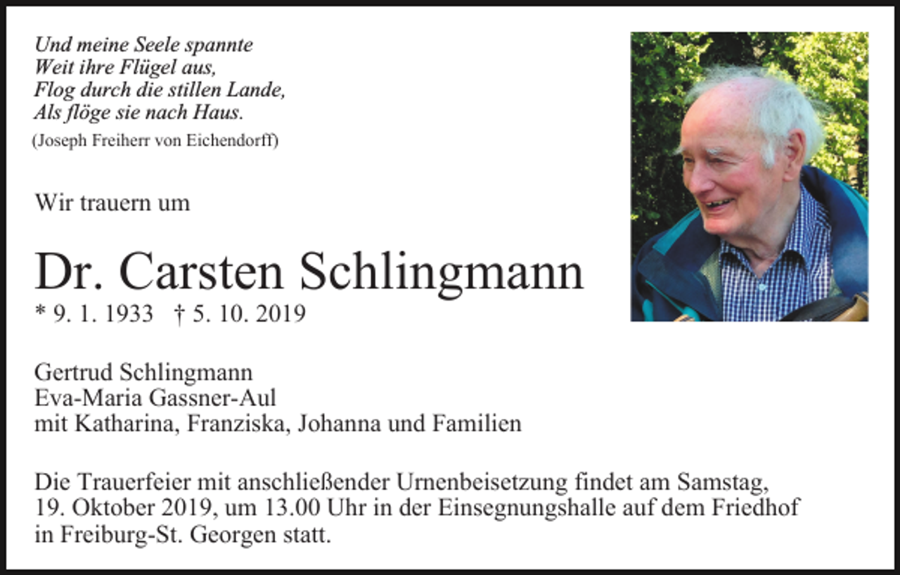 <p>Und meine Seele spannte<br />Weit ihre Flügel aus,<br />Flog durch die stillen Lande,<br />Als flöge sie nach Haus.<br />(Joseph Freiherr von Eichendorff)</p><p>Wir trauern um</p><p>Dr. Carsten Schlingmann<br />* 9. 1. 1933 † 5. 10. 2019</p><p>Gertrud Schlingmann<br />Eva-Maria Gassner-Aul<br />mit Katharina, Franziska, Johanna und Familien<br />Die Trauerfeier mit anschließender Urnenbeisetzung findet am Samstag,<br />19. Oktober 2019, um 13.00 Uhr in der Einsegnungshalle auf dem Friedhof<br />in Freiburg-St. Georgen statt.</p>
