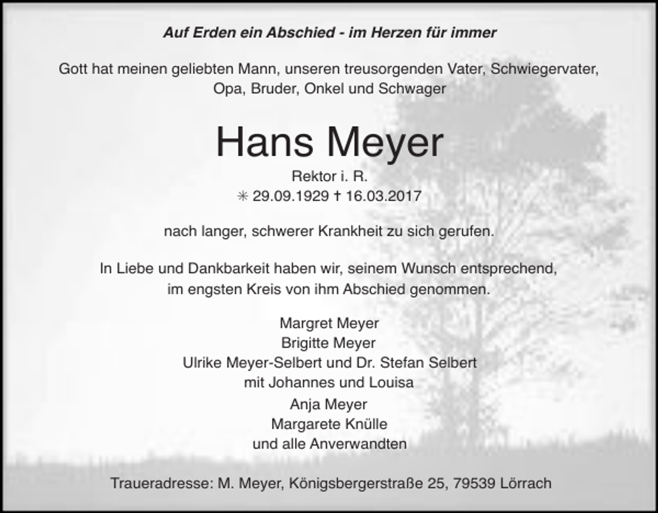 <p>Auf Erden ein Abschied - im Herzen für immer<br />Gott hat meinen geliebten Mann, unseren treusorgenden Vater, Schwiegervater,<br />Opa, Bruder, Onkel und Schwager</p><p>Hans Meyer<br />Rektor i. R.<br />✳ 29.09.1929 ✝ 16.03.2017</p><p>nach langer, schwerer Krankheit zu sich gerufen.<br />In Liebe und Dankbarkeit haben wir, seinem Wunsch entsprechend,<br />im engsten Kreis von ihm Abschied genommen.<br />Margret Meyer<br />Brigitte Meyer<br />Ulrike Meyer-Selbert und Dr. Stefan Selbert<br />mit Johannes und Louisa<br />Anja Meyer<br />Margarete Knülle<br />und alle Anverwandten<br />Traueradresse: M. Meyer, Königsbergerstraße 25, 79539 Lörrach</p>
