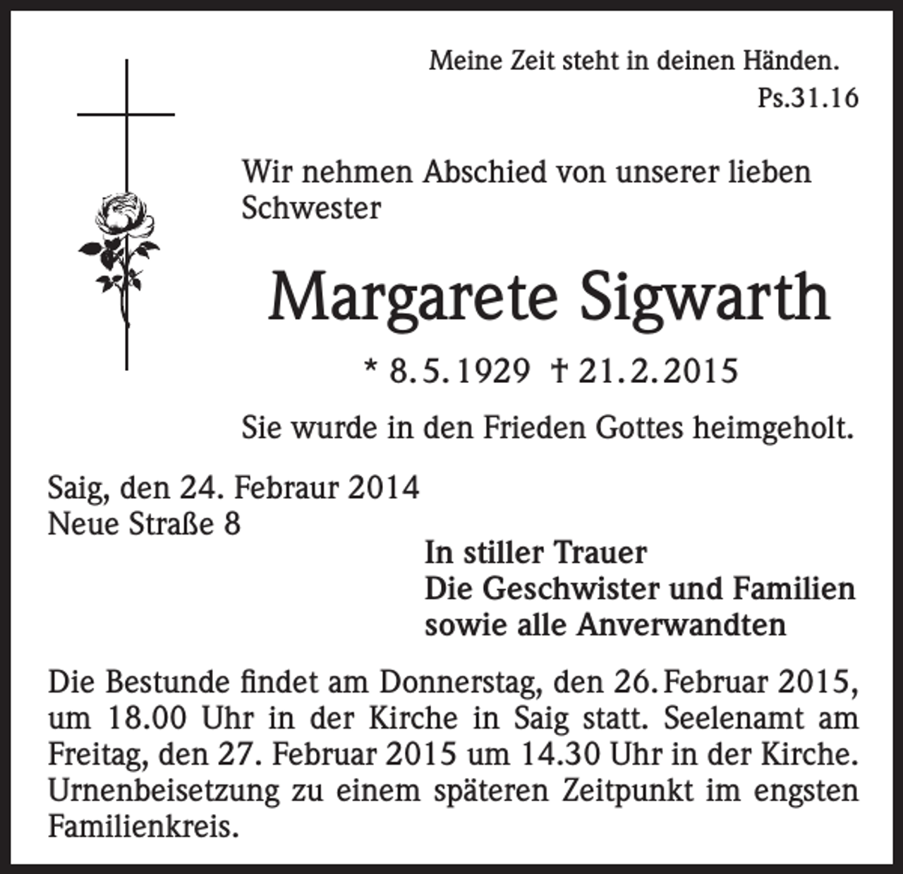 <p>Meine Zeit steht in deinen Händen.<br />Ps.31.16</p><p>Wir nehmen Abschied von unserer lieben<br />Schwester</p><p>Margarete Sigwarth<br />* 8. 5. 1929 † 21. 2. 2015<br />Sie wurde in den Frieden Gottes heimgeholt.<br />Saig, den 24. Febraur 2014<br />Neue Straße 8<br />In stiller Trauer</p><p>Die Geschwister und Familien</p><p>sowie alle Anverwandten<br />Die Bestunde findet am Donnerstag, den 26. Februar 2015,<br />um 18.00 Uhr in der Kirche in Saig statt. Seelenamt am<br />Freitag, den 27. Februar 2015 um 14.30 Uhr in der Kirche.<br />Urnenbeisetzung zu einem späteren Zeitpunkt im engsten<br />Familienkreis.</p>