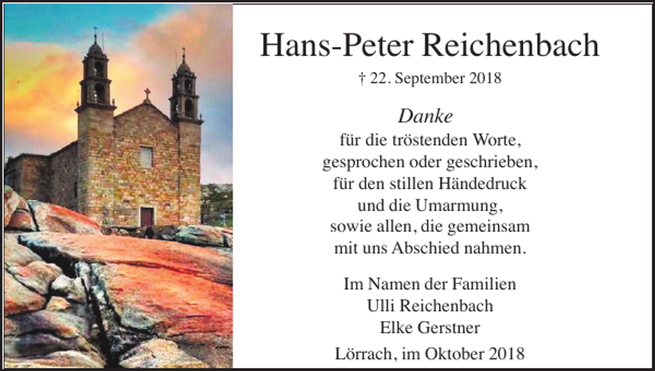<p>Hans-Peter Reichenbach<br />† 22. September 2018</p><p>Danke<br />für die tröstenden Worte,<br />gesprochen oder geschrieben,<br />für den stillen Händedruck<br />und die Umarmung,<br />sowie allen, die gemeinsam<br />mit uns Abschied nahmen.<br />Im Namen der Familien<br />Ulli Reichenbach<br />Elke Gerstner<br />Lörrach, im Oktober 2018</p>