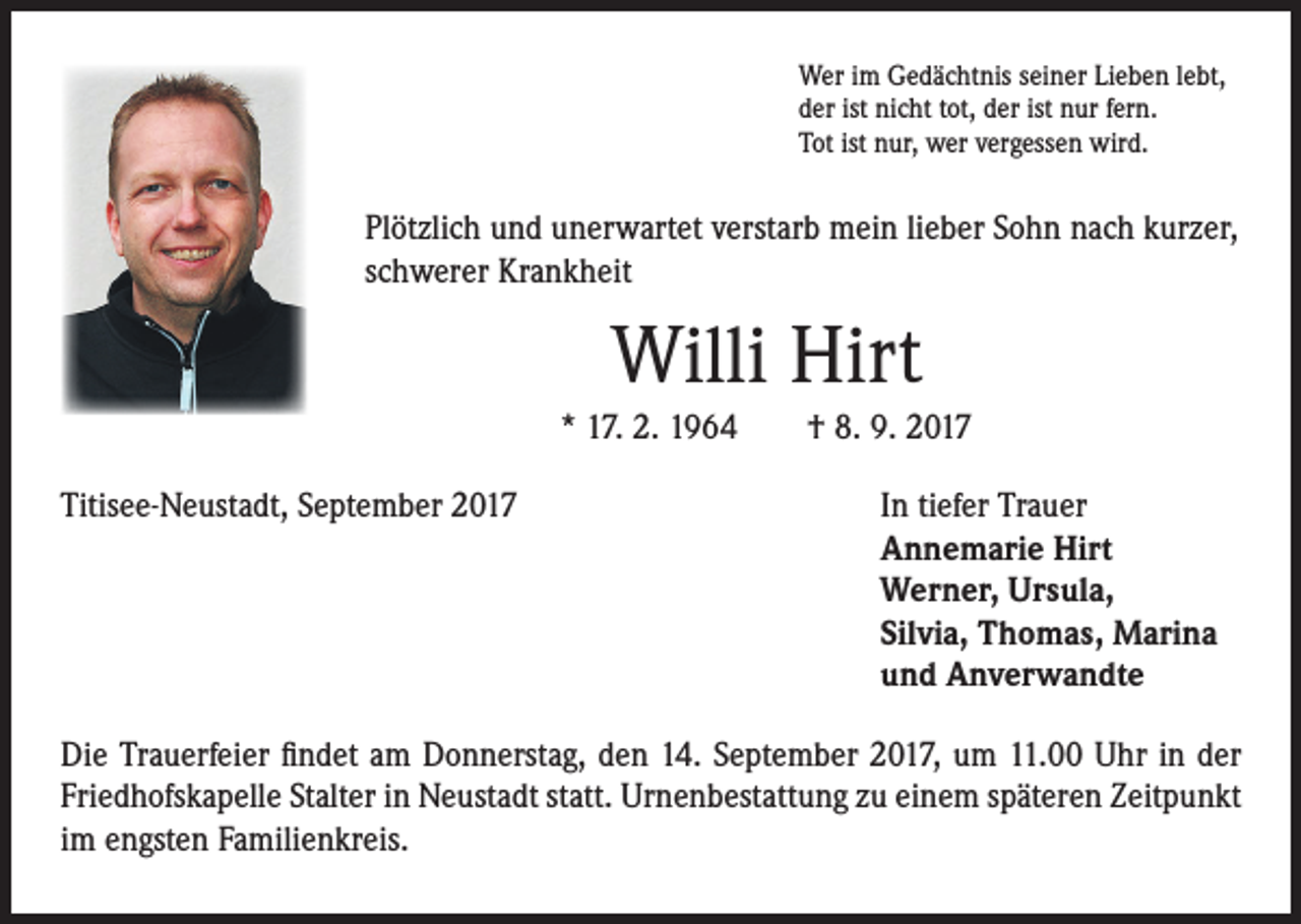 <p>Wer im Gedächtnis seiner Lieben lebt,<br />der ist nicht tot, der ist nur fern.<br />Tot ist nur, wer vergessen wird.</p><p>Plötzlich und unerwartet verstarb mein lieber Sohn nach kurzer,<br />schwerer Krankheit</p><p>Willi Hirt<br />* 17. 2. 1964 † 8. 9. 2017<br />Titisee-Neustadt, September 2017 In tiefer Trauer<br />Annemarie Hirt<br />Werner, Ursula,<br />Silvia, Thomas, Marina<br />und Anverwandte<br />Die Trauerfeier findet am Donnerstag, den 14. September 2017, um 11.00 Uhr in der<br />Friedhofskapelle Stalter in Neustadt statt. Urnenbestattung zu einem späteren Zeitpunkt<br />im engsten Familienkreis.</p>