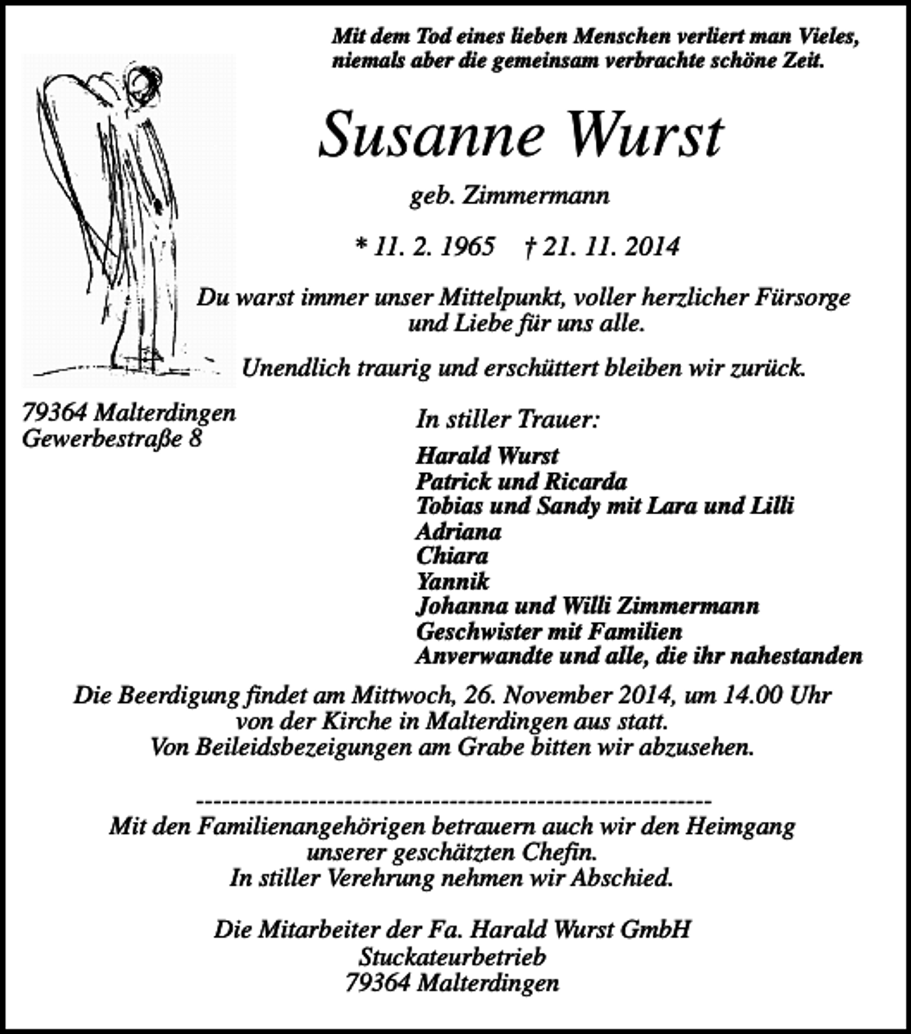 <p>Mit dem Tod eines lieben Menschen verliert man Vieles,<br />niemals aber die gemeinsam verbrachte schöne Zeit.</p><p>Susanne Wurst<br />geb. Zimmermann<br />* 11. 2. 1965</p><p>† 21. 11. 2014</p><p>Du warst immer unser Mittelpunkt, voller herzlicher Fürsorge<br />und Liebe für uns alle.<br />Unendlich traurig und erschüttert bleiben wir zurück.<br />79364 Malterdingen<br />Gewerbestraße 8</p><p>In stiller Trauer:<br />Harald Wurst<br />Patrick und Ricarda<br />Tobias und Sandy mit Lara und Lilli<br />Adriana<br />Chiara<br />Yannik<br />Johanna und Willi Zimmermann<br />Geschwister mit Familien<br />Anverwandte und alle, die ihr nahestanden</p><p>Die Beerdigung findet am Mittwoch, 26. November 2014, um 14.00 Uhr<br />von der Kirche in Malterdingen aus statt.<br />Von Beileidsbezeigungen am Grabe bitten wir abzusehen.<br />----------------------------------------------------------​M​it den Familienangehörigen betrauern auch wir den Heimgang<br />unserer geschätzten Chefin.<br />In stiller Verehrung nehmen wir Abschied.<br />Die Mitarbeiter der Fa. Harald Wurst GmbH<br />Stuckateurbetrieb<br />79364 Malterdingen</p>