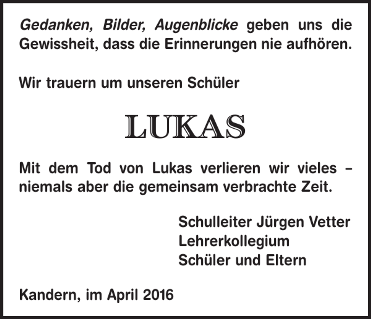 <p>Gedanken, Bilder, Augenblicke geben uns die<br />Gewissheit, dass die Erinnerungen nie aufhören.<br />Wir trauern um unseren Schüler</p><p>LUKAS<br />Mit dem Tod von Lukas verlieren wir vieles –<br />niemals aber die gemeinsam verbrachte Zeit.<br />Schulleiter Jürgen Vetter<br />Lehrerkollegium<br />Schüler und Eltern<br />Kandern, im April 2016</p>