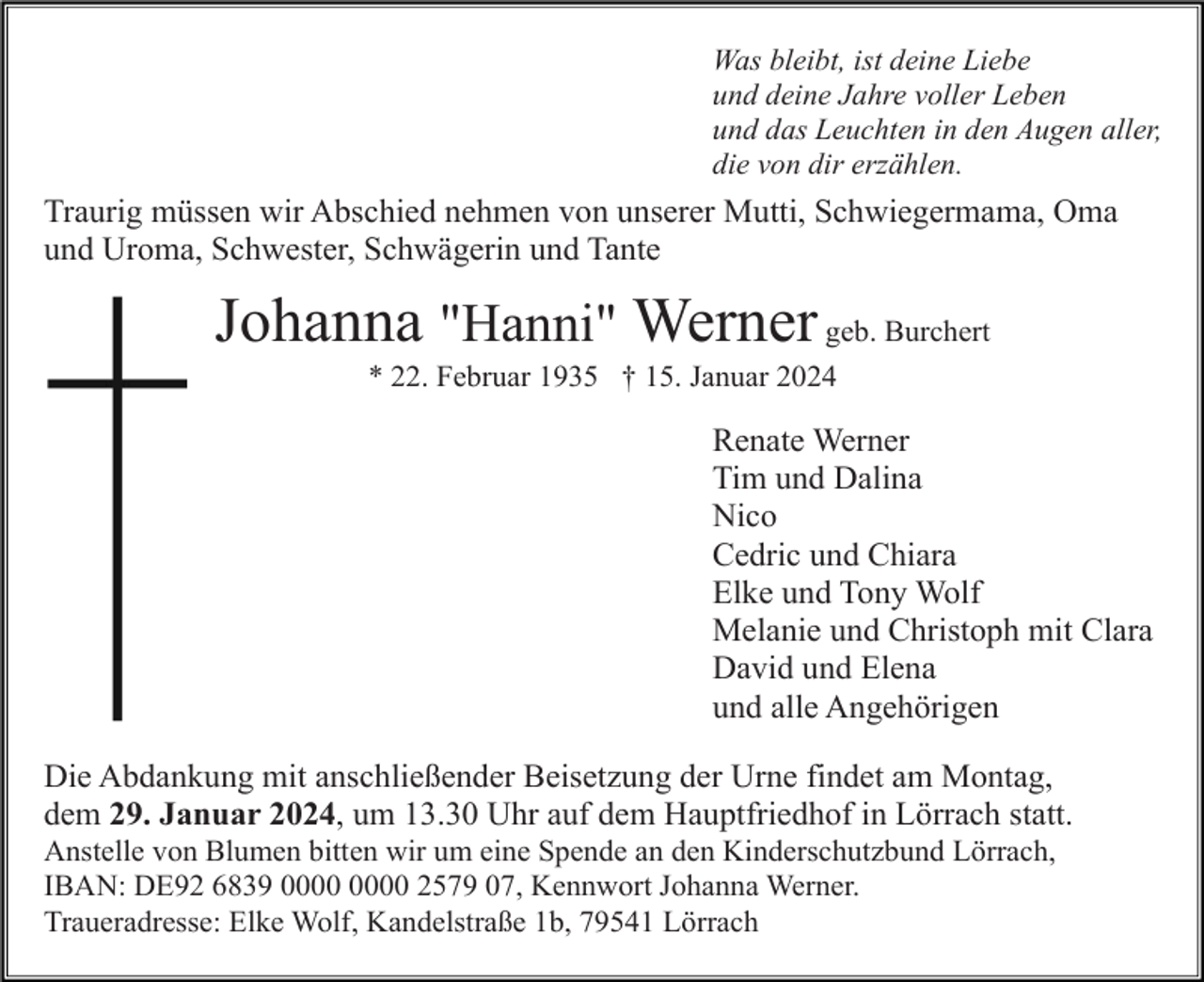 <p>Was bleibt, ist deine Liebe<br />und deine Jahre voller Leben<br />und das Leuchten in den Augen aller,<br />die von dir erzählen.</p><p>Traurig müssen wir Abschied nehmen von unserer Mutti, Schwiegermama, Oma<br />und Uroma, Schwester, Schwägerin und Tante</p><p>Johanna "Hanni" Werner geb. Burchert<br />* 22. Februar 1935 † 15. Januar 2024</p><p>Renate Werner<br />Tim und Dalina<br />Nico<br />Cedric und Chiara<br />Elke und Tony Wolf<br />Melanie und Christoph mit Clara<br />David und Elena<br />und alle Angehörigen<br />Die Abdankung mit anschließender Beisetzung der Urne findet am Montag,<br />dem 29. Januar 2024, um 13.30 Uhr auf dem Hauptfriedhof in Lörrach statt.<br />Anstelle von Blumen bitten wir um eine Spende an den Kinderschutzbund Lörrach,<br />IBAN: DE92 6839 2579 07, Kennwort Johanna Werner.<br />Traueradresse: Elke Wolf, Kandelstraße 1b, 79541 Lörrach</p>