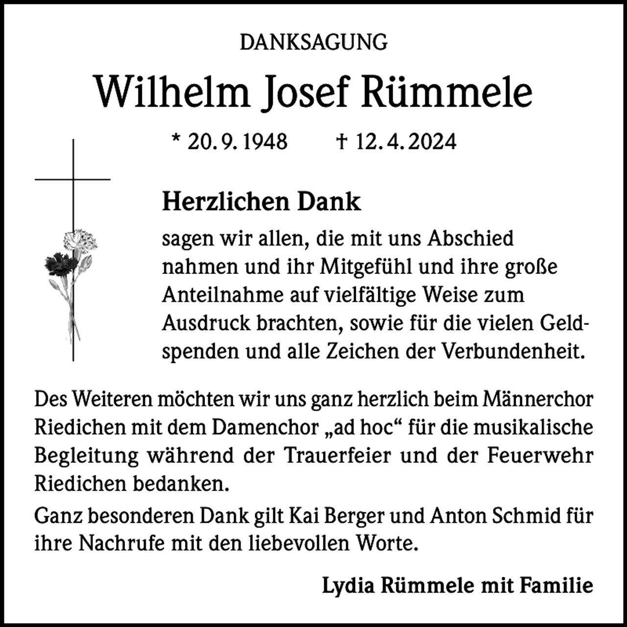 <p>DANKSAGUNG</p><p>Wilhelm Josef Rümmele<br />* 20. 9. 1948 † 12. 4. 2024</p><p>Herzlichen Dank<br />sagen wir allen, die mit uns Abschied<br />nahmen und ihr Mitgefühl und ihre große<br />Anteilnahme auf vielfältige Weise zum<br />Ausdruck brachten, sowie für die vielen Geldspenden und alle Zeichen der Verbundenheit.<br />Des Weiteren möchten wir uns ganz herzlich beim Männerchor<br />Riedichen mit dem Damenchor „ad hoc“ für die musikalische<br />Begleitung während der Trauerfeier und der Feuerwehr<br />Riedichen bedanken.<br />Ganz besonderen Dank gilt Kai Berger und Anton Schmid für<br />ihre Nachrufe mit den liebevollen Worte.<br />Lydia Rümmele mit Familie</p>