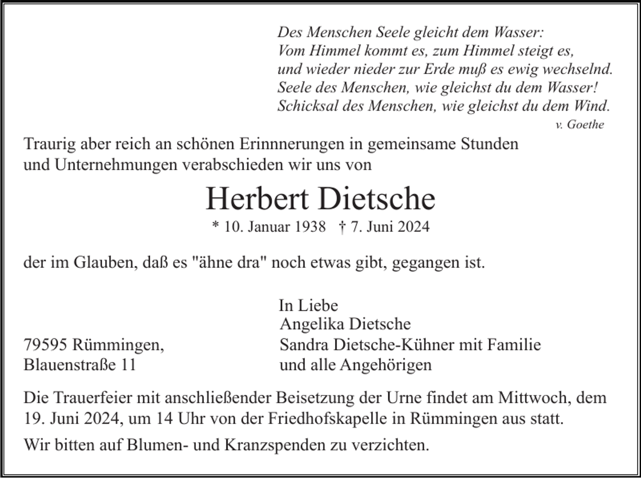 <p>Des Menschen Seele gleicht dem Wasser:<br />Vom Himmel kommt es, zum Himmel steigt es,<br />und wieder nieder zur Erde muß es ewig wechselnd.<br />Seele des Menschen, wie gleichst du dem Wasser!<br />Schicksal des Menschen, wie gleichst du dem Wind.<br />v. Goethe</p><p>Traurig aber reich an schönen Erinnnerungen in gemeinsame Stunden<br />und Unternehmungen verabschieden wir uns von</p><p>Herbert Dietsche<br />* 10. Januar 1938 † 7. Juni 2024</p><p>der im Glauben, daß es "ähne dra" noch etwas gibt, gegangen ist.</p><p>79595 Rümmingen,<br />Blauenstraße 11</p><p>In Liebe<br />Angelika Dietsche<br />Sandra Dietsche-Kühner mit Familie<br />und alle Angehörigen</p><p>Die Trauerfeier mit anschließender Beisetzung der Urne findet am Mittwoch, dem<br />19. Juni 2024, um 14 Uhr von der Friedhofskapelle in Rümmingen aus statt.<br />Wir bitten auf Blumen- und Kranzspenden zu verzichten.</p>
