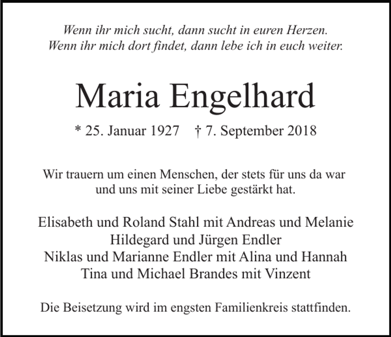 <p>Wenn ihr mich sucht, dann sucht in euren Herzen.<br />Wenn ihr mich dort findet, dann lebe ich in euch weiter.</p><p>Maria Engelhard<br />* 25. Januar 1927 † 7. September 2018<br />Wir trauern um einen Menschen, der stets für uns da war<br />und uns mit seiner Liebe gestärkt hat.</p><p>Elisabeth und Roland Stahl mit Andreas und Melanie<br />Hildegard und Jürgen Endler<br />Niklas und Marianne Endler mit Alina und Hannah<br />Tina und Michael Brandes mit Vinzent<br />Die Beisetzung wird im engsten Familienkreis stattfinden.</p>