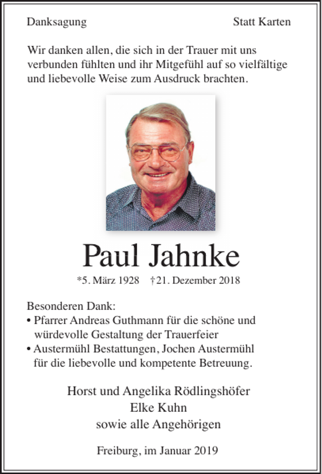 <p>Danksagung</p><p>Statt Karten</p><p>Wir danken allen, die sich in der Trauer mit uns<br />verbunden fühlten und ihr Mitgefühl auf so vielfältige<br />und liebevolle Weise zum Ausdruck brachten.</p><p>P Jahnke<br />Paul</p><p>*5. März 1928 †21. Dezember 2018</p><p>Besonderen Dank:<br />• Pfarrer Andreas Guthmann für die schöne und<br />würdevolle Gestaltung der Trauerfeier<br />• Austermühl Bestattungen, Jochen Austermühl<br />für die liebevolle und kompetente Betreuung.</p><p>Horst und Angelika Rödlingshöfer<br />Elke Kuhn<br />sowie alle Angehörigen<br />Freiburg, im Januar 2019</p>