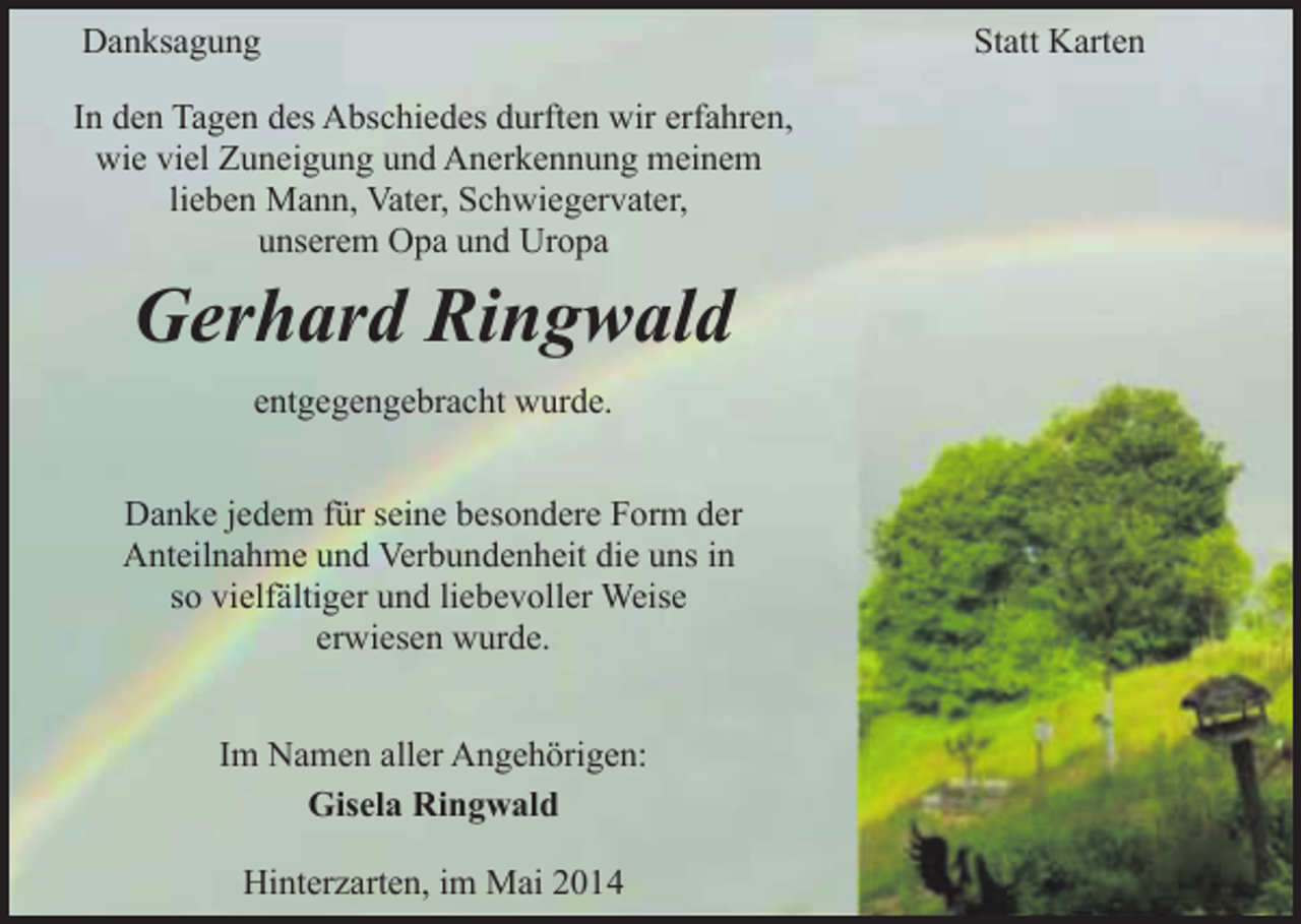 <p>Danksagung<br />In den Tagen des Abschiedes durften wir erfahren,<br />wie viel Zuneigung und Anerkennung meinem<br />lieben Mann, Vater, Schwiegervater,<br />unserem Opa und Uropa</p><p>Gerhard Ringwald<br />entgegengebracht wurde.</p><p>Danke jedem für seine besondere Form der<br />Anteilnahme und Verbundenheit die uns in<br />so vielfältiger und liebevoller Weise<br />erwiesen wurde.<br />Im Namen aller Angehörigen:<br />Gisela Ringwald<br />Hinterzarten, im Mai 2014</p><p>Statt Karten</p>