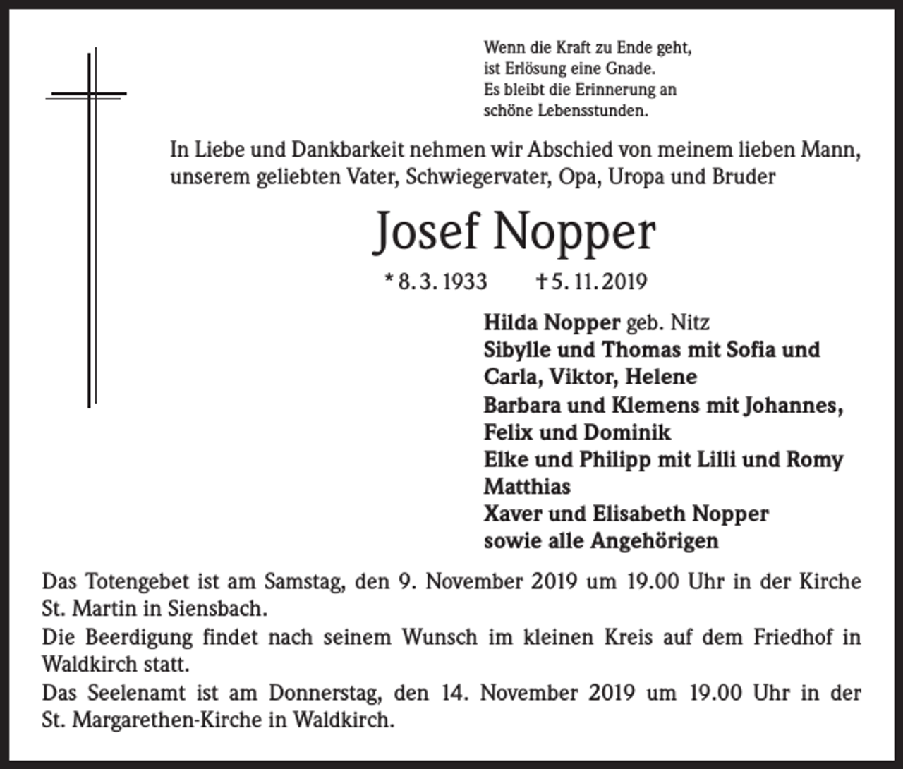 <p>Wenn die Kraft zu Ende geht,<br />ist Erlösung eine Gnade.<br />Es bleibt die Erinnerung an<br />schöne Lebensstunden.</p><p>In Liebe und Dankbarkeit nehmen wir Abschied von meinem lieben Mann,<br />unserem geliebten Vater, Schwiegervater, Opa, Uropa und Bruder</p><p>Josef Nopper<br />* 8. 3. 1933 † 5. 11. 2019<br />Hilda Nopper geb. Nitz<br />Sibylle und Thomas mit Sofia und<br />Carla, Viktor, Helene<br />Barbara und Klemens mit Johannes,<br />Felix und Dominik<br />Elke und Philipp mit Lilli und Romy<br />Matthias<br />Xaver und Elisabeth Nopper<br />sowie alle Angehörigen<br />Das Totengebet ist am Samstag, den 9. November 2019 um 19.00 Uhr in der Kirche<br />St. Martin in Siensbach.<br />Die Beerdigung findet nach seinem Wunsch im kleinen Kreis auf dem Friedhof in<br />­Waldkirch statt.<br />Das Seelenamt ist am Donnerstag, den 14. November 2019 um 19.00 Uhr in der<br />St. Margarethen-Kirche in Waldkirch.</p>