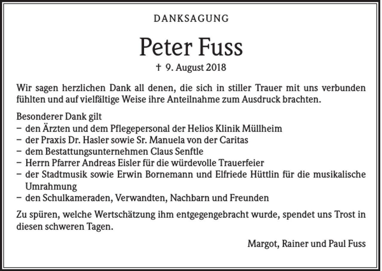 <p>DAN KS AGUN G</p><p>Peter Fuss<br />† 9. August 2018<br />Wir sagen herzlichen Dank all denen, die sich in stiller Trauer mit uns verbunden<br />fühlten und auf vielfältige Weise ihre Anteilnahme zum Ausdruck brachten.<br />Besonderer Dank gilt<br />– den Ärzten und dem Pflegepersonal der Helios Klinik Müllheim<br />– der Praxis Dr. Hasler sowie Sr. Manuela von der Caritas<br />– dem Bestattungsunternehmen Claus Senftle<br />– Herrn Pfarrer Andreas Eisler für die würdevolle Trauerfeier<br />– der Stadtmusik sowie Erwin Bornemann und Elfriede Hüttlin für die musikalische<br />Umrahmung<br />– den Schulkameraden, Verwandten, Nachbarn und Freunden<br />Zu spüren, welche Wertschätzung ihm entgegengebracht wurde, spendet uns Trost in<br />diesen schweren Tagen.<br />Margot, Rainer und Paul Fuss</p>