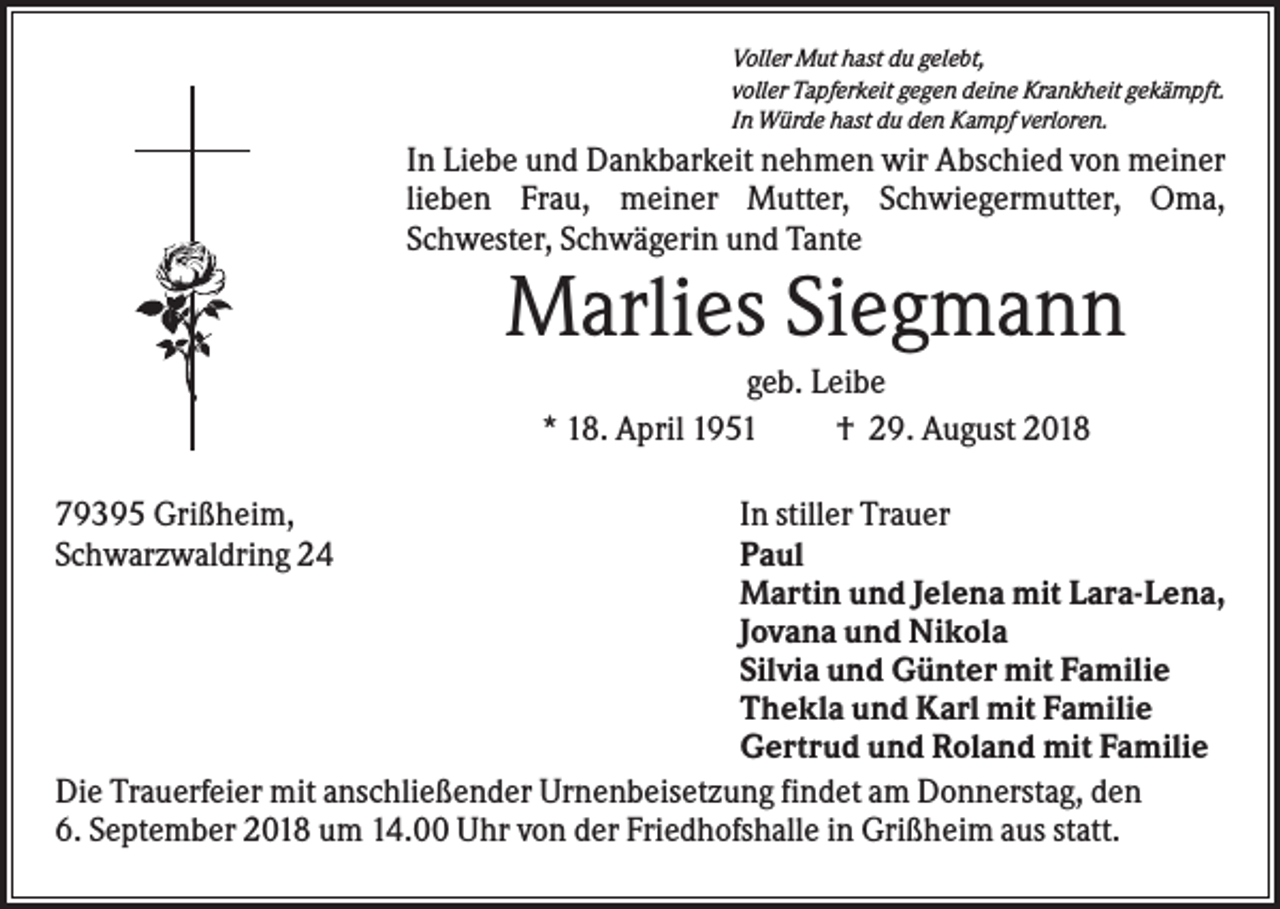 <p>Voller Mut hast du gelebt,<br />voller Tapferkeit gegen deine Krankheit gekämpft.<br />In Würde hast du den Kampf verloren.</p><p>In Liebe und Dankbarkeit nehmen wir Abschied von meiner<br />lieben Frau, meiner Mutter, Schwiegermutter, Oma,<br />Schwester, Schwägerin und Tante</p><p>Marlies Siegmann<br />geb. Leibe<br />* 18. April 1951<br />† 29. August 2018<br />79395 Grißheim,<br />Schwarzwaldring 24</p><p>In stiller Trauer<br />Paul<br />Martin und Jelena mit Lara-Lena,<br />Jovana und Nikola<br />Silvia und Günter mit Familie<br />Thekla und Karl mit Familie<br />Gertrud und Roland mit Familie<br />Die Trauerfeier mit anschließender Urnenbeisetzung findet am Donnerstag, den<br />6. September 2018 um 14.00 Uhr von der Friedhofshalle in Grißheim aus statt.</p>