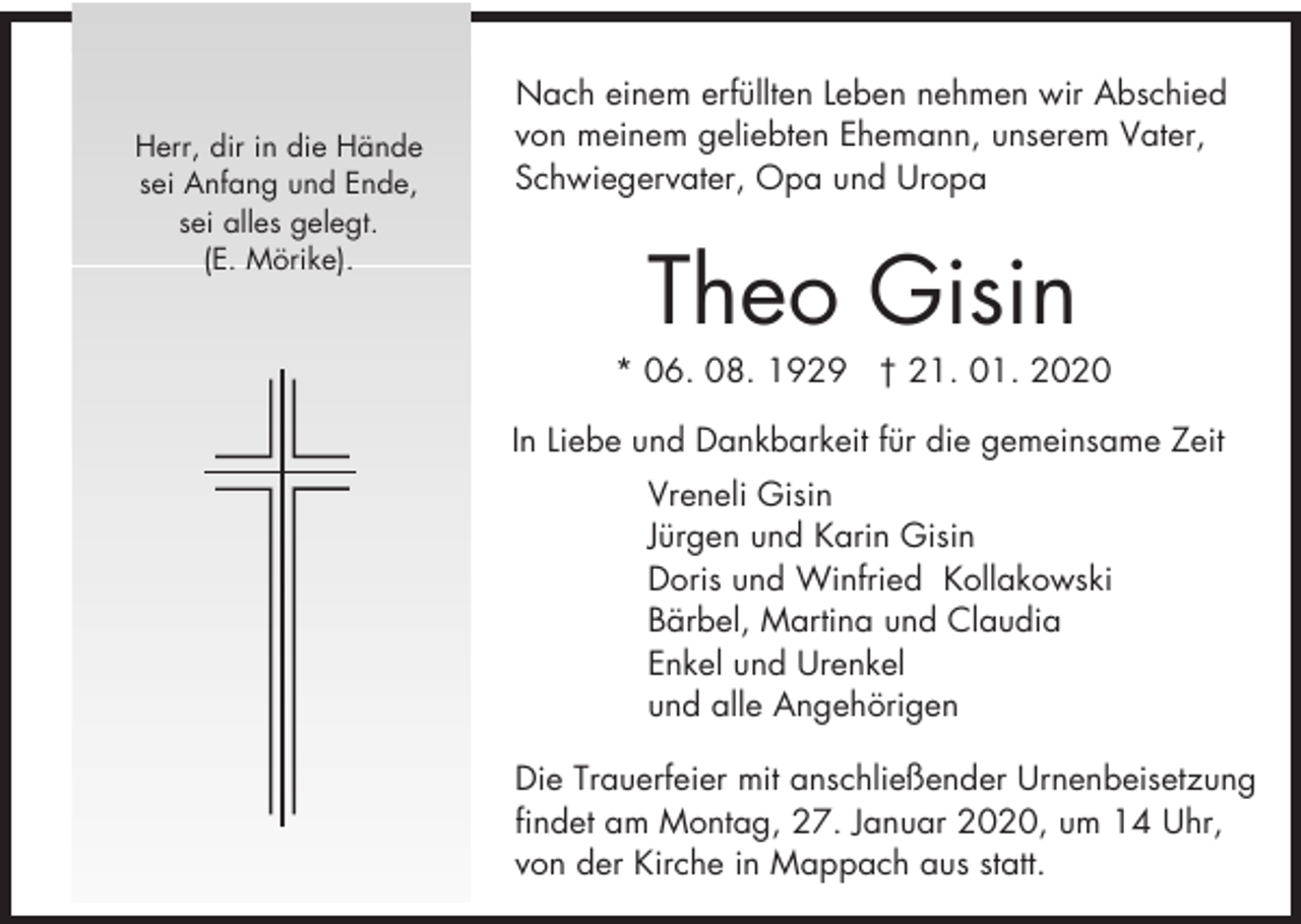 <p>Herr, dir in die Hände<br />sei Anfang und Ende,<br />sei alles gelegt.<br />(E. Mörike).</p><p>Nach einem erfüllten Leben nehmen wir Abschied<br />von meinem geliebten Ehemann, unserem Vater,<br />Schwiegervater, Opa und Uropa</p><p>Theo Gisin<br />* 06. 08. 1929 † 21. 01. 2020<br />In Liebe und Dankbarkeit für die gemeinsame Zeit<br />Vreneli Gisin<br />Jürgen und Karin Gisin<br />Doris und Winfried Kollakowski<br />Bärbel, Martina und Claudia<br />Enkel und Urenkel<br />und alle Angehörigen<br />Die Trauerfeier mit anschließender Urnenbeisetzung<br />findet am Montag, 27. Januar 2020, um 14 Uhr,<br />von der Kirche in Mappach aus statt.</p>
