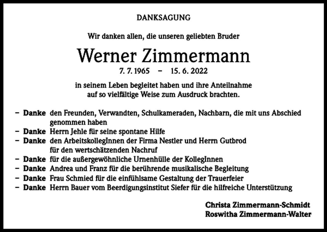 <p>DANKSAGUNG<br />Wir danken allen, die unseren geliebten Bruder</p><p>Werner Zimmermann<br />7. 7. 1965 – 15. 6. 2022</p><p>in seinem Leben begleitet haben und ihre Anteilnahme<br />auf so vielfältige Weise zum Ausdruck brachten.<br />– Danke den Freunden, Verwandten, Schulkameraden, Nachbarn, die mit uns Abschied<br />­genommen haben<br />– Danke Herrn Jehle für seine spontane Hilfe<br />– Danke den ArbeitskollegInnen der Firma Nestler und Herrn Gutbrod<br />für den ­wertschätzenden Nachruf<br />– Danke für die außergewöhnliche Urnenhülle der KollegInnen<br />– Danke Andrea und Franz für die berührende musikalische Begleitung<br />– Danke Frau Schmied für die einfühlsame Gestaltung der Trauerfeier<br />– Danke Herrn Bauer vom Beerdigungsinstitut Siefer für die hilfreiche Unterstützung<br />Christa Zimmermann-Schmidt<br />Roswitha Zimmermann-Walter</p>