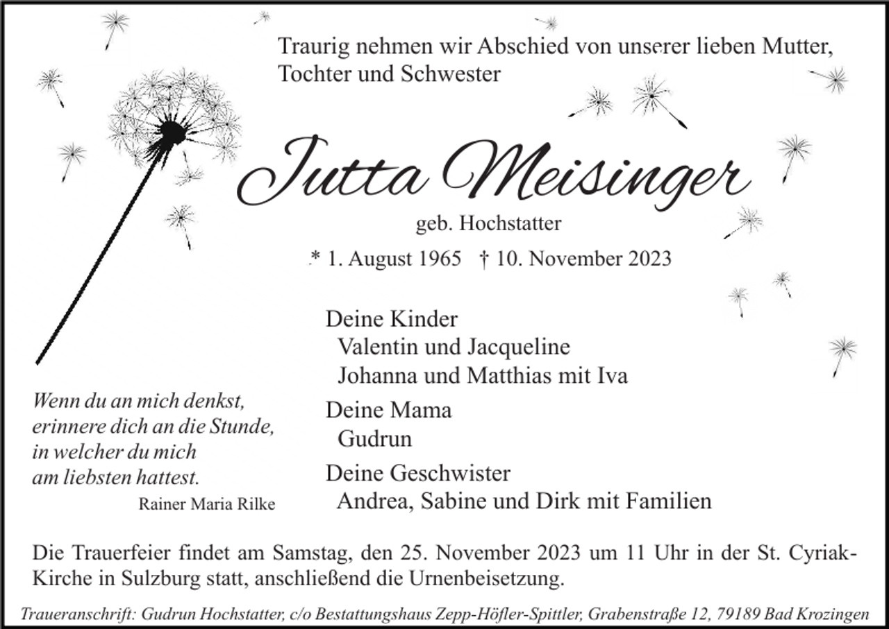 <p>Traurig nehmen wir Abschied von unserer lieben Mutter,<br />Tochter und Schwester</p><p>Jutta Meisinger<br />geb. Hochstatter</p><p>* 1. August 1965 † 10. November 2023</p><p>Wenn du an mich denkst,<br />erinnere dich an die Stunde,<br />in welcher du mich<br />am liebsten hattest.<br />Rainer Maria Rilke</p><p>Deine Kinder<br />Valentin und Jacqueline<br />Johanna und Matthias mit Iva<br />Deine Mama<br />Gudrun<br />Deine Geschwister<br />Andrea, Sabine und Dirk mit Familien</p><p>Die Trauerfeier findet am Samstag, den 25. November 2023 um 11 Uhr in der St. CyriakKirche in Sulzburg statt, anschließend die Urnenbeisetzung.<br />Traueranschrift: Gudrun Hochstatter, c/o Bestattungshaus Zepp-Höfler-Spittler, Grabenstraße 12, 79189 Bad Krozingen</p>
