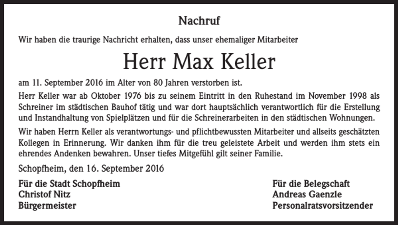 <p>Nachruf<br />Wir haben die traurige Nachricht erhalten, dass unser ehemaliger Mitarbeiter</p><p>Herr Max Keller<br />am 11. September 2016 im Alter von 80 Jahren verstorben ist.<br />Herr Keller war ab Oktober 1976 bis zu seinem Eintritt in den Ruhestand im November 1998 als<br />Schreiner im städtischen Bauhof tätig und war dort hauptsächlich verantwortlich für die Erstellung<br />und Instandhaltung von Spielplätzen und für die Schreinerarbeiten in den städtischen Wohnungen.<br />Wir haben Herrn Keller als verantwortungs- und pflichtbewussten Mitarbeiter und allseits geschätzten­<br />Kollegen in Erinnerung. Wir danken ihm für die treu geleistete Arbeit und werden ihm stets ein<br />ehrendes Andenken bewahren. Unser tiefes Mitgefühl gilt seiner Familie.<br />Schopfheim, den 16. September 2016<br />Für die Stadt Schopfheim<br />Für die Belegschaft<br />Christof Nitz<br />Andreas Gaenzle<br />Bürgermeister Personalratsvorsitzender</p>