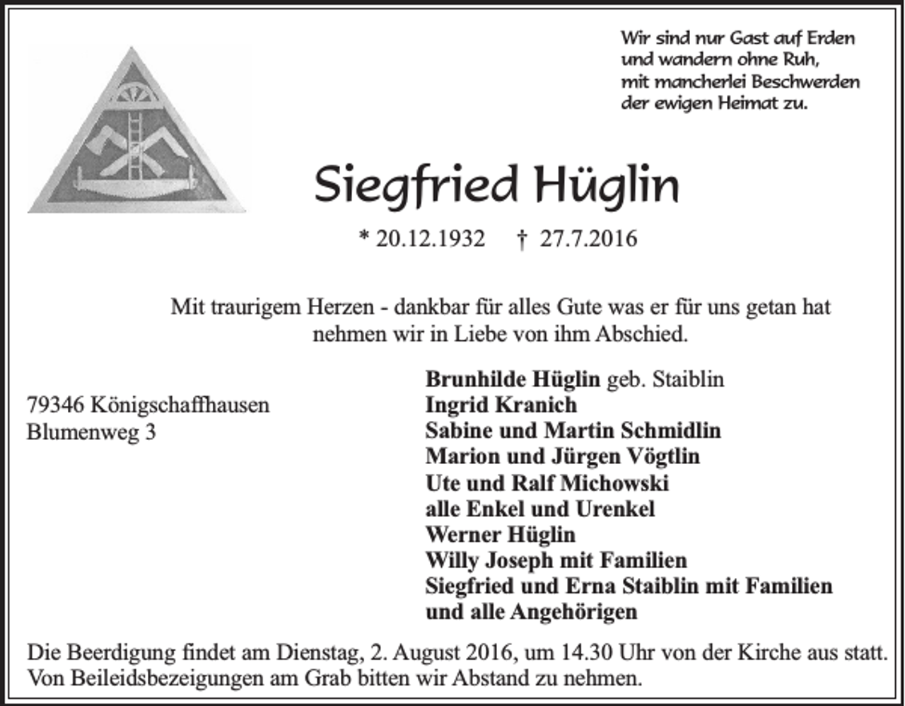 <p>Wir sind nur Gast auf Erden<br />und wandern ohne Ruh,<br />mit mancherlei Beschwerden<br />der ewigen Heimat zu.</p><p>Siegfried Hüglin<br />* 20.12.1932</p><p>† 27.7.2016</p><p>Mit traurigem Herzen - dankbar für alles Gute was er für uns getan hat<br />nehmen wir in Liebe von ihm Abschied.<br />79346 Königschaffhausen<br />Blumenweg 3</p><p>Brunhilde Hüglin geb. Staiblin<br />Ingrid Kranich<br />Sabine und Martin Schmidlin<br />Marion und Jürgen Vögtlin<br />Ute und Ralf Michowski<br />alle Enkel und Urenkel<br />Werner Hüglin<br />Willy Joseph mit Familien<br />Siegfried und Erna Staiblin mit Familien<br />und alle Angehörigen</p><p>Die Beerdigung findet am Dienstag, 2. August 2016, um 14.30 Uhr von der Kirche aus statt.<br />Von Beileidsbezeigungen am Grab bitten wir Abstand zu nehmen.</p>