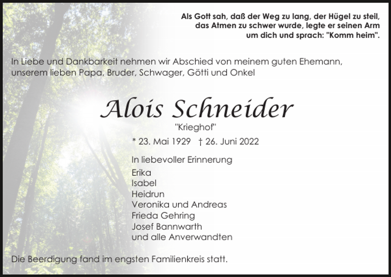 <p>Als Gott sah, daß der Weg zu lang, der Hügel zu steil,<br />das Atmen zu schwer wurde, legte er seinen Arm<br />um dich und sprach: "Komm heim".</p><p>In Liebe und Dankbarkeit nehmen wir Abschied von meinem guten Ehemann,<br />unserem lieben Papa, Bruder, Schwager, Götti und Onkel</p><p>Alois Schneider<br />"Krieghof"</p><p>* 23. Mai 1929 † 26. Juni 2022<br />In liebevoller Erinnerung<br />Erika<br />Isabel<br />Heidrun<br />Veronika und Andreas<br />Frieda Gehring<br />Josef Bannwarth<br />und alle Anverwandten<br />Die Beerdigung fand im engsten Familienkreis statt.</p>
