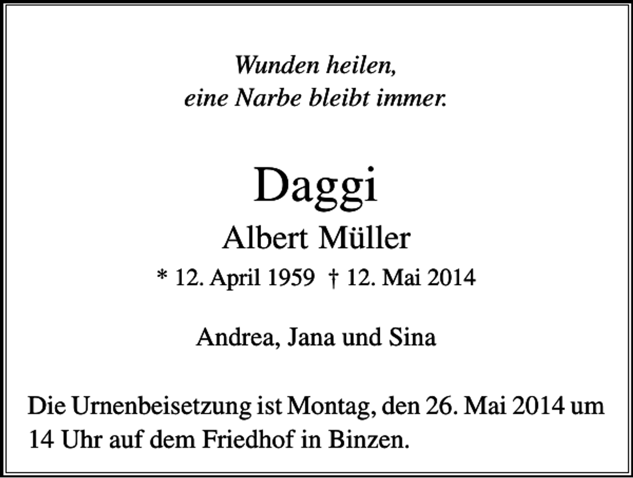 <p>Wunden heilen,<br />eine Narbe bleibt immer.</p><p>Daggi<br />Albert Müller<br />* 12. April 1959 † 12. Mai 2014</p><p>Andrea, Jana und Sina<br />Die Urnenbeisetzung ist Montag, den 26. Mai 2014 um<br />14 Uhr auf dem Friedhof in Binzen.</p>
