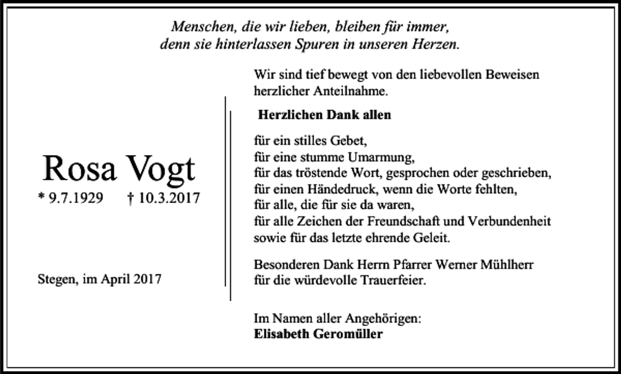 <p>Menschen, die wir lieben, bleiben für immer,<br />denn sie hinterlassen Spuren in unseren Herzen.<br />Wir sind tief bewegt von den liebevollen Beweisen<br />herzlicher Anteilnahme.<br />Herzlichen Dank allen</p><p>Rosa Vogt</p><p>* 9.7.1929</p><p>† 10.3.2017</p><p>Stegen, im April 2017</p><p>für ein stilles Gebet,<br />für eine stumme Umarmung,<br />für das tröstende Wort, gesprochen oder geschrieben,<br />für einen Händedruck, wenn die Worte fehlten,<br />für alle, die für sie da waren,<br />für alle Zeichen der Freundschaft und Verbundenheit<br />sowie für das letzte ehrende Geleit.<br />Besonderen Dank Herrn Pfarrer Werner Mühlherr<br />für die würdevolle Trauerfeier.<br />Im Namen aller Angehörigen:<br />Elisabeth Geromüller</p>