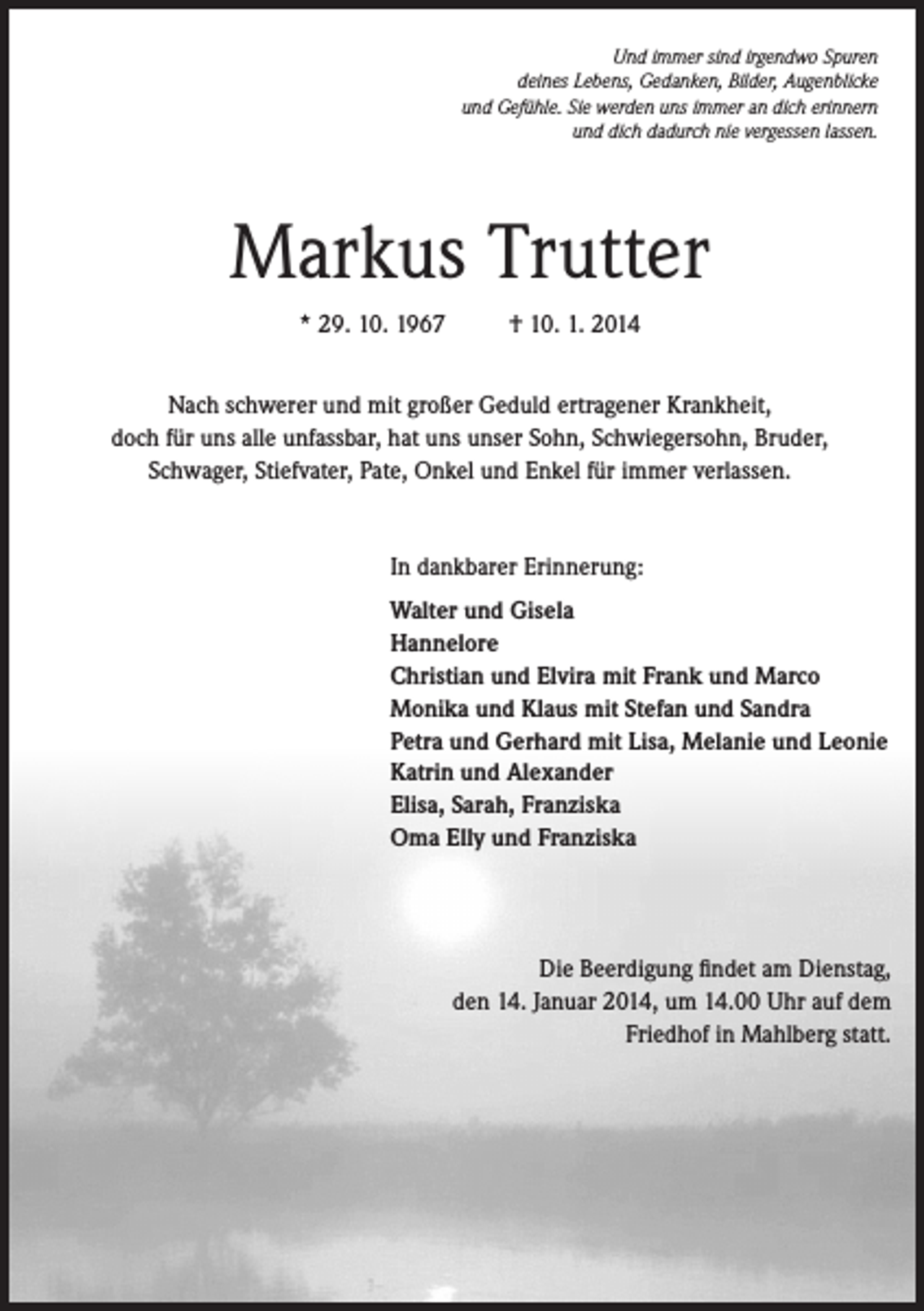 <p>Und immer sind irgendwo Spuren<br />deines Lebens, Gedanken, Bilder, Augenblicke<br />und Gefühle. Sie werden uns immer an dich erinnern<br />und dich dadurch nie vergessen lassen.</p><p>Markus Trutter<br />* 29. 10. 1967</p><p>† 10. 1. 2014</p><p>Nach schwerer und mit großer Geduld ertragener Krankheit,<br />doch für uns alle unfassbar, hat uns unser Sohn, Schwiegersohn, Bruder,<br />Schwager, Stiefvater, Pate, Onkel und Enkel für immer verlassen.</p><p>In dankbarer Erinnerung:<br />Walter und Gisela<br />Hannelore<br />Christian und Elvira mit Frank und Marco<br />Monika und Klaus mit Stefan und Sandra<br />Petra und Gerhard mit Lisa, Melanie und Leonie<br />Katrin und Alexander<br />Elisa, Sarah, Franziska<br />Oma Elly und Franziska</p><p>Die Beerdigung findet am Dienstag,<br />den 14. Januar 2014, um 14.00 Uhr auf dem<br />Friedhof in Mahlberg statt.</p>